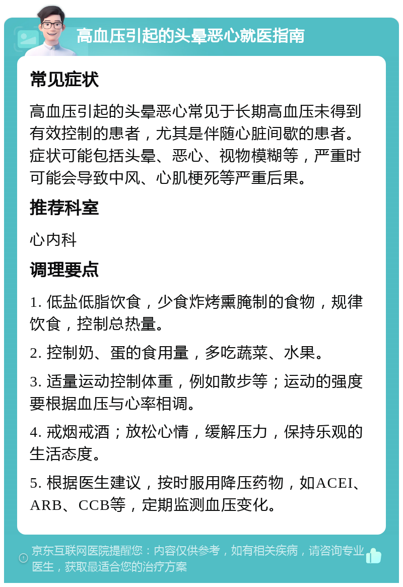 高血压引起的头晕恶心就医指南 常见症状 高血压引起的头晕恶心常见于长期高血压未得到有效控制的患者，尤其是伴随心脏间歇的患者。症状可能包括头晕、恶心、视物模糊等，严重时可能会导致中风、心肌梗死等严重后果。 推荐科室 心内科 调理要点 1. 低盐低脂饮食，少食炸烤熏腌制的食物，规律饮食，控制总热量。 2. 控制奶、蛋的食用量，多吃蔬菜、水果。 3. 适量运动控制体重，例如散步等；运动的强度要根据血压与心率相调。 4. 戒烟戒酒；放松心情，缓解压力，保持乐观的生活态度。 5. 根据医生建议，按时服用降压药物，如ACEI、ARB、CCB等，定期监测血压变化。