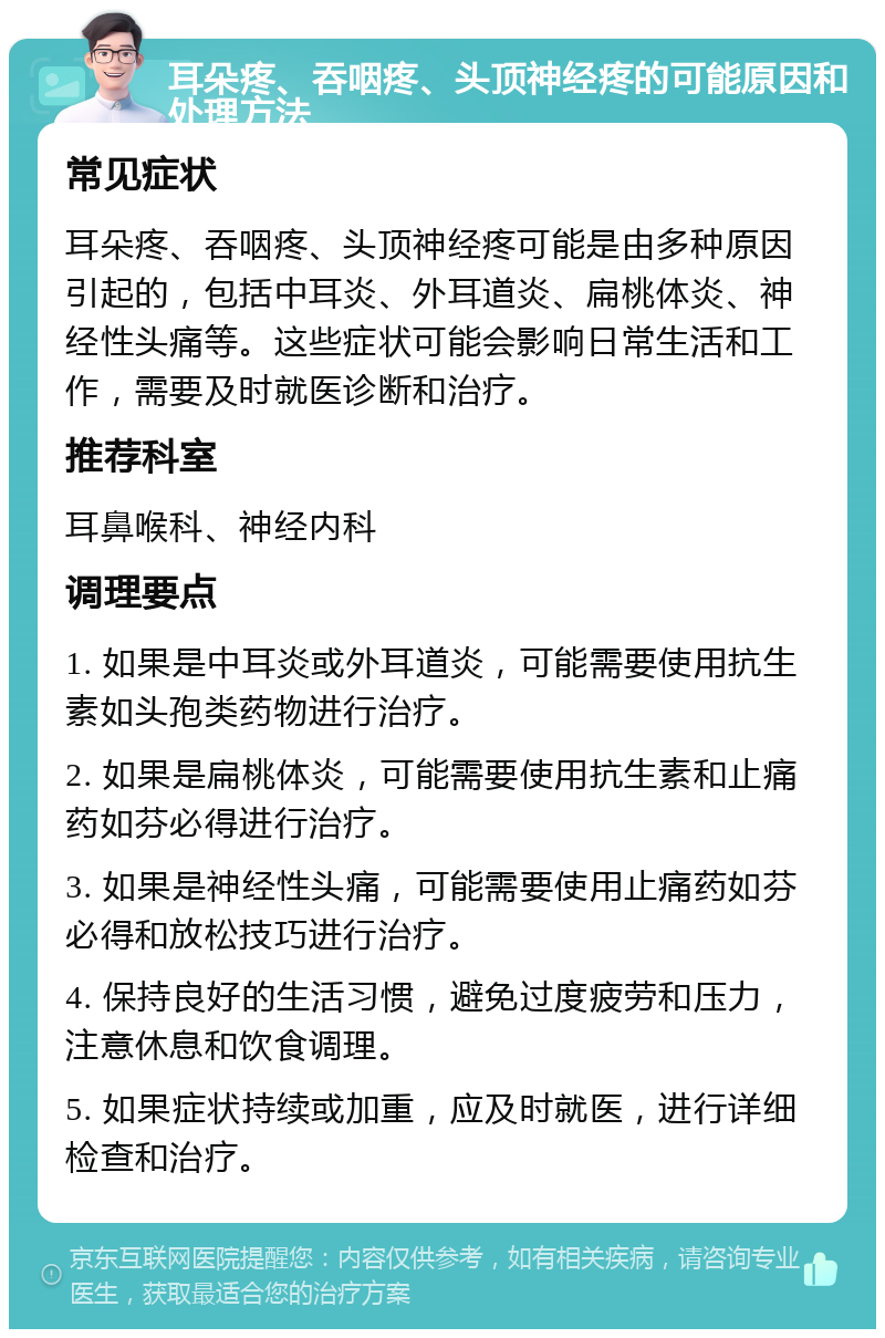 耳朵疼、吞咽疼、头顶神经疼的可能原因和处理方法 常见症状 耳朵疼、吞咽疼、头顶神经疼可能是由多种原因引起的，包括中耳炎、外耳道炎、扁桃体炎、神经性头痛等。这些症状可能会影响日常生活和工作，需要及时就医诊断和治疗。 推荐科室 耳鼻喉科、神经内科 调理要点 1. 如果是中耳炎或外耳道炎，可能需要使用抗生素如头孢类药物进行治疗。 2. 如果是扁桃体炎，可能需要使用抗生素和止痛药如芬必得进行治疗。 3. 如果是神经性头痛，可能需要使用止痛药如芬必得和放松技巧进行治疗。 4. 保持良好的生活习惯，避免过度疲劳和压力，注意休息和饮食调理。 5. 如果症状持续或加重，应及时就医，进行详细检查和治疗。