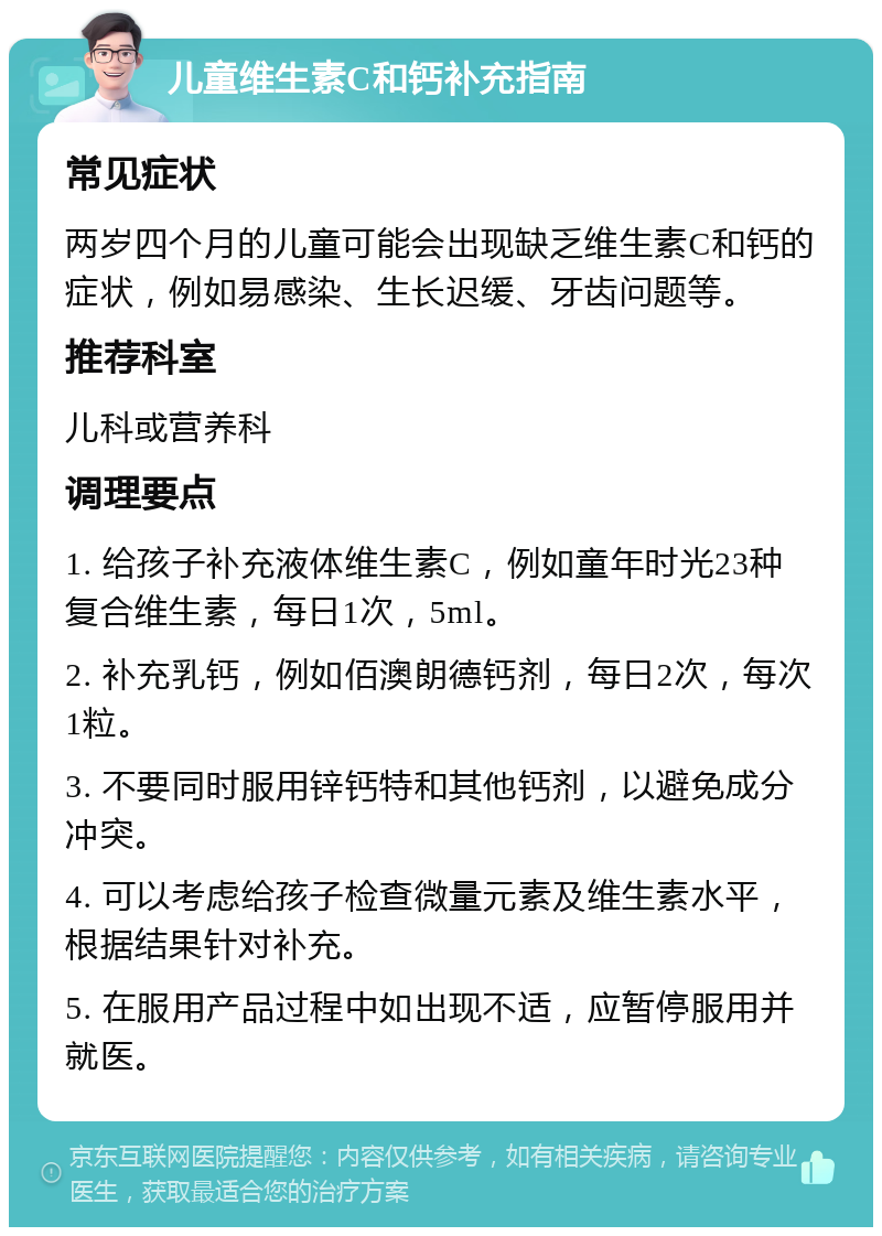 儿童维生素C和钙补充指南 常见症状 两岁四个月的儿童可能会出现缺乏维生素C和钙的症状，例如易感染、生长迟缓、牙齿问题等。 推荐科室 儿科或营养科 调理要点 1. 给孩子补充液体维生素C，例如童年时光23种复合维生素，每日1次，5ml。 2. 补充乳钙，例如佰澳朗德钙剂，每日2次，每次1粒。 3. 不要同时服用锌钙特和其他钙剂，以避免成分冲突。 4. 可以考虑给孩子检查微量元素及维生素水平，根据结果针对补充。 5. 在服用产品过程中如出现不适，应暂停服用并就医。