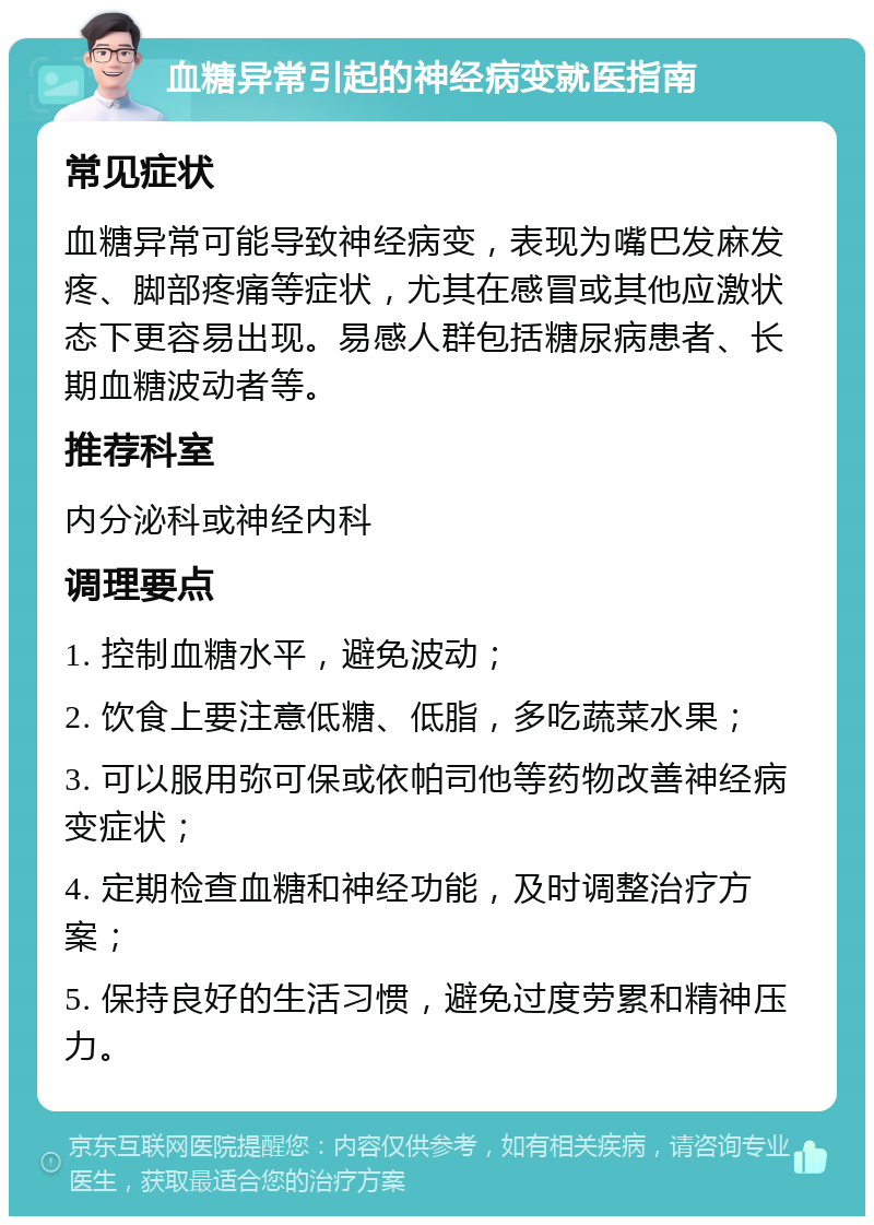 血糖异常引起的神经病变就医指南 常见症状 血糖异常可能导致神经病变，表现为嘴巴发麻发疼、脚部疼痛等症状，尤其在感冒或其他应激状态下更容易出现。易感人群包括糖尿病患者、长期血糖波动者等。 推荐科室 内分泌科或神经内科 调理要点 1. 控制血糖水平，避免波动； 2. 饮食上要注意低糖、低脂，多吃蔬菜水果； 3. 可以服用弥可保或依帕司他等药物改善神经病变症状； 4. 定期检查血糖和神经功能，及时调整治疗方案； 5. 保持良好的生活习惯，避免过度劳累和精神压力。