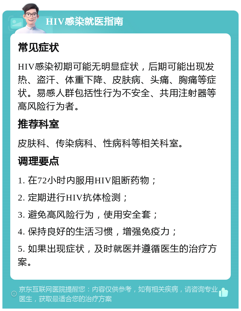 HIV感染就医指南 常见症状 HIV感染初期可能无明显症状，后期可能出现发热、盗汗、体重下降、皮肤病、头痛、胸痛等症状。易感人群包括性行为不安全、共用注射器等高风险行为者。 推荐科室 皮肤科、传染病科、性病科等相关科室。 调理要点 1. 在72小时内服用HIV阻断药物； 2. 定期进行HIV抗体检测； 3. 避免高风险行为，使用安全套； 4. 保持良好的生活习惯，增强免疫力； 5. 如果出现症状，及时就医并遵循医生的治疗方案。