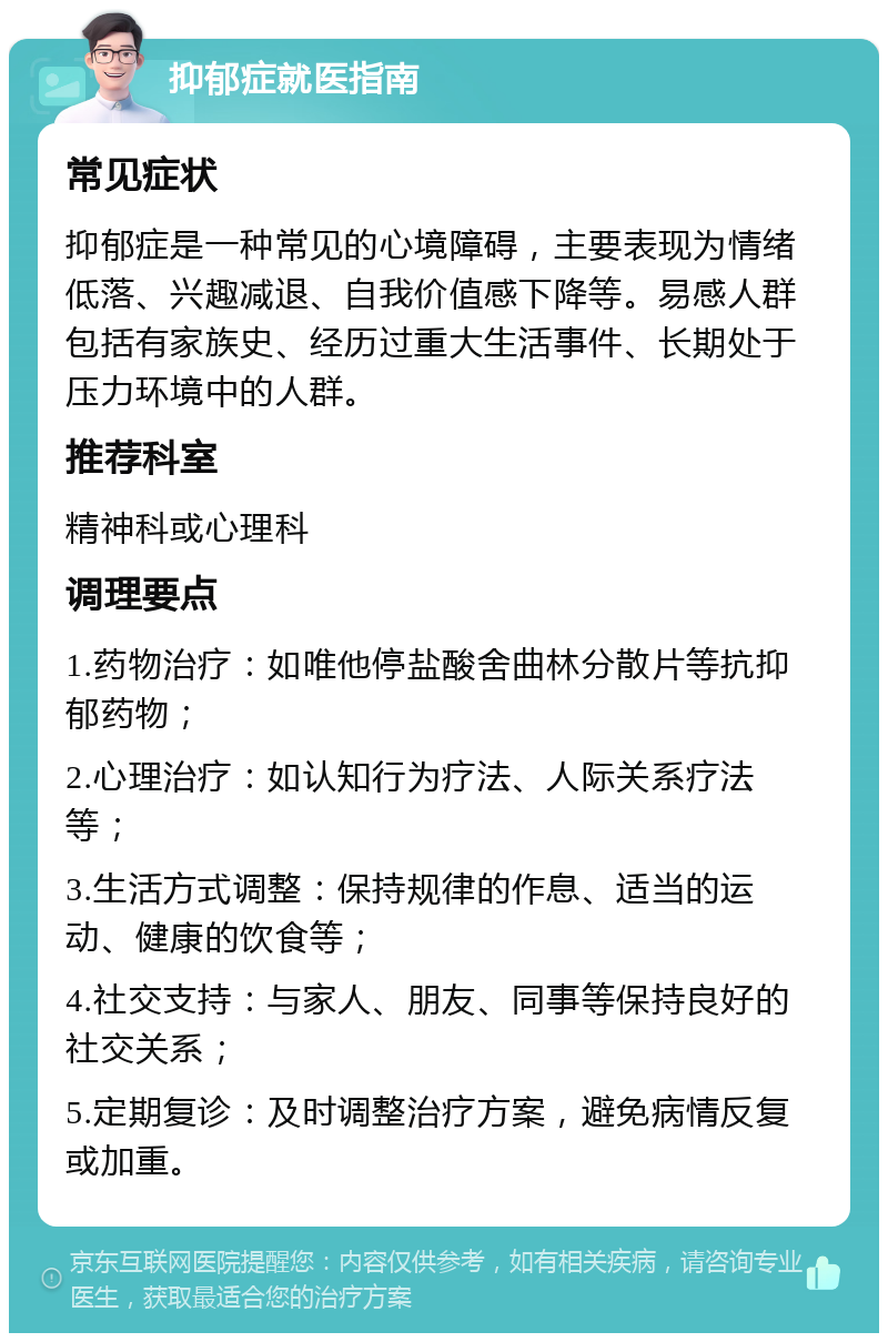 抑郁症就医指南 常见症状 抑郁症是一种常见的心境障碍，主要表现为情绪低落、兴趣减退、自我价值感下降等。易感人群包括有家族史、经历过重大生活事件、长期处于压力环境中的人群。 推荐科室 精神科或心理科 调理要点 1.药物治疗：如唯他停盐酸舍曲林分散片等抗抑郁药物； 2.心理治疗：如认知行为疗法、人际关系疗法等； 3.生活方式调整：保持规律的作息、适当的运动、健康的饮食等； 4.社交支持：与家人、朋友、同事等保持良好的社交关系； 5.定期复诊：及时调整治疗方案，避免病情反复或加重。