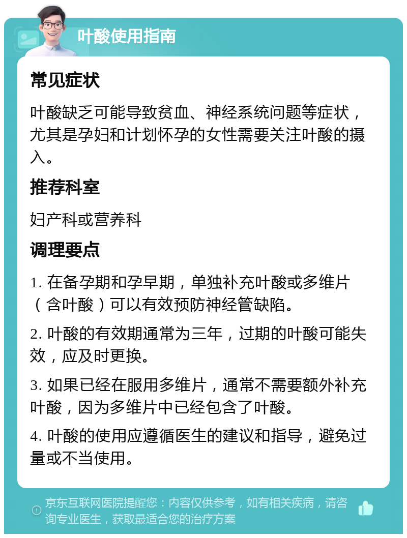 叶酸使用指南 常见症状 叶酸缺乏可能导致贫血、神经系统问题等症状，尤其是孕妇和计划怀孕的女性需要关注叶酸的摄入。 推荐科室 妇产科或营养科 调理要点 1. 在备孕期和孕早期，单独补充叶酸或多维片（含叶酸）可以有效预防神经管缺陷。 2. 叶酸的有效期通常为三年，过期的叶酸可能失效，应及时更换。 3. 如果已经在服用多维片，通常不需要额外补充叶酸，因为多维片中已经包含了叶酸。 4. 叶酸的使用应遵循医生的建议和指导，避免过量或不当使用。