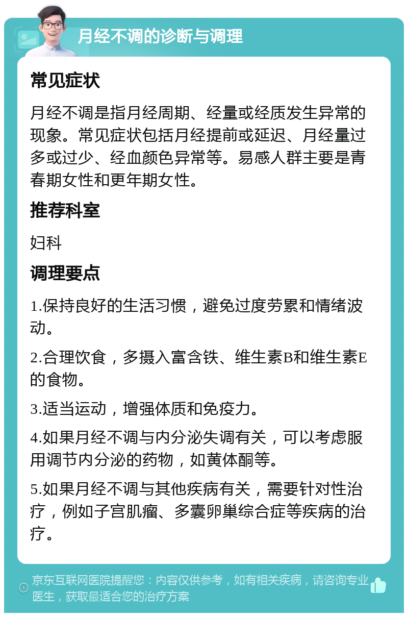 月经不调的诊断与调理 常见症状 月经不调是指月经周期、经量或经质发生异常的现象。常见症状包括月经提前或延迟、月经量过多或过少、经血颜色异常等。易感人群主要是青春期女性和更年期女性。 推荐科室 妇科 调理要点 1.保持良好的生活习惯，避免过度劳累和情绪波动。 2.合理饮食，多摄入富含铁、维生素B和维生素E的食物。 3.适当运动，增强体质和免疫力。 4.如果月经不调与内分泌失调有关，可以考虑服用调节内分泌的药物，如黄体酮等。 5.如果月经不调与其他疾病有关，需要针对性治疗，例如子宫肌瘤、多囊卵巢综合症等疾病的治疗。