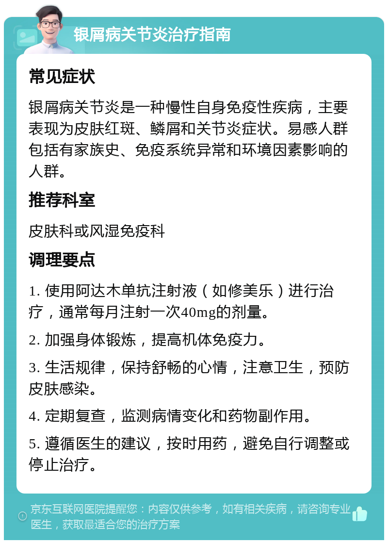 银屑病关节炎治疗指南 常见症状 银屑病关节炎是一种慢性自身免疫性疾病，主要表现为皮肤红斑、鳞屑和关节炎症状。易感人群包括有家族史、免疫系统异常和环境因素影响的人群。 推荐科室 皮肤科或风湿免疫科 调理要点 1. 使用阿达木单抗注射液（如修美乐）进行治疗，通常每月注射一次40mg的剂量。 2. 加强身体锻炼，提高机体免疫力。 3. 生活规律，保持舒畅的心情，注意卫生，预防皮肤感染。 4. 定期复查，监测病情变化和药物副作用。 5. 遵循医生的建议，按时用药，避免自行调整或停止治疗。