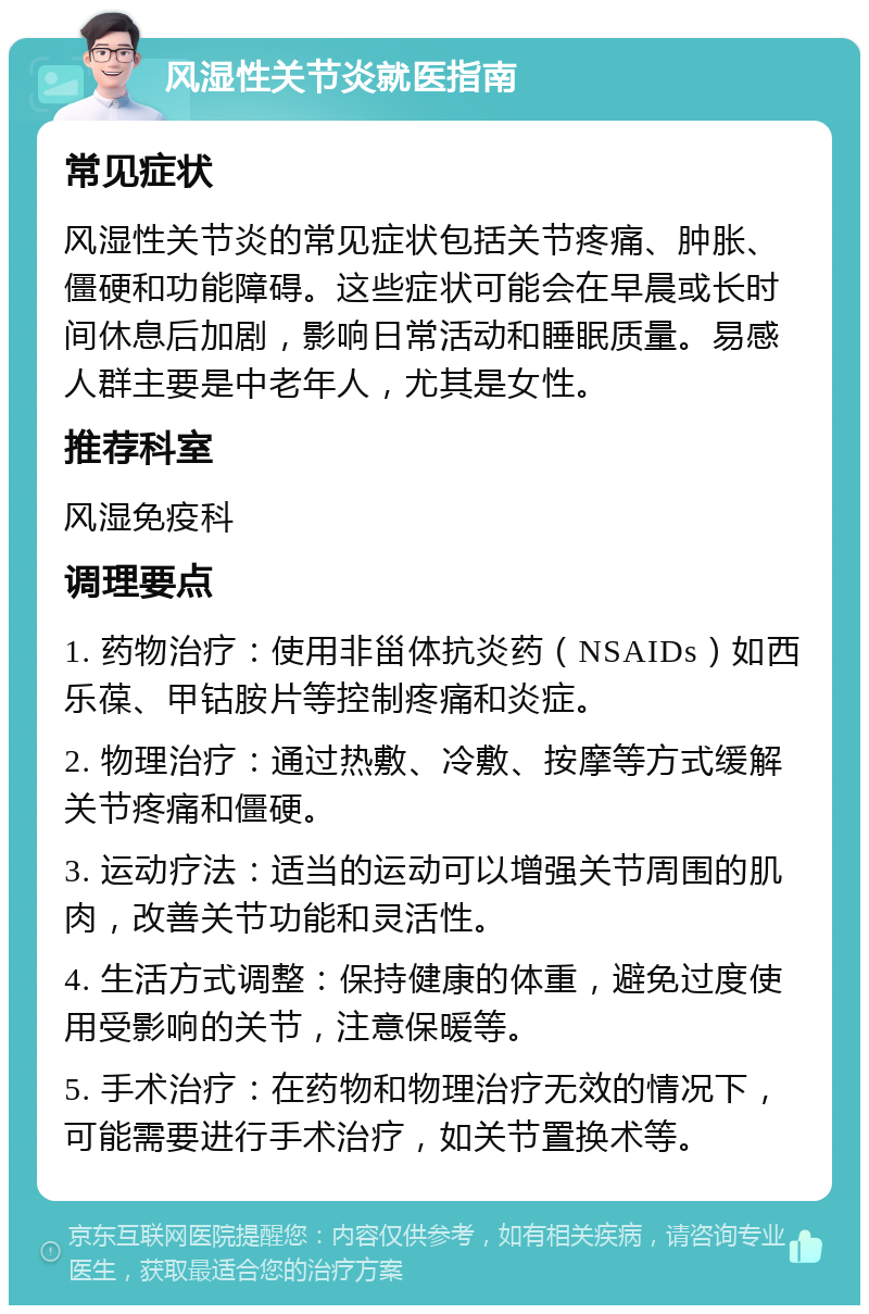 风湿性关节炎就医指南 常见症状 风湿性关节炎的常见症状包括关节疼痛、肿胀、僵硬和功能障碍。这些症状可能会在早晨或长时间休息后加剧，影响日常活动和睡眠质量。易感人群主要是中老年人，尤其是女性。 推荐科室 风湿免疫科 调理要点 1. 药物治疗：使用非甾体抗炎药（NSAIDs）如西乐葆、甲钴胺片等控制疼痛和炎症。 2. 物理治疗：通过热敷、冷敷、按摩等方式缓解关节疼痛和僵硬。 3. 运动疗法：适当的运动可以增强关节周围的肌肉，改善关节功能和灵活性。 4. 生活方式调整：保持健康的体重，避免过度使用受影响的关节，注意保暖等。 5. 手术治疗：在药物和物理治疗无效的情况下，可能需要进行手术治疗，如关节置换术等。