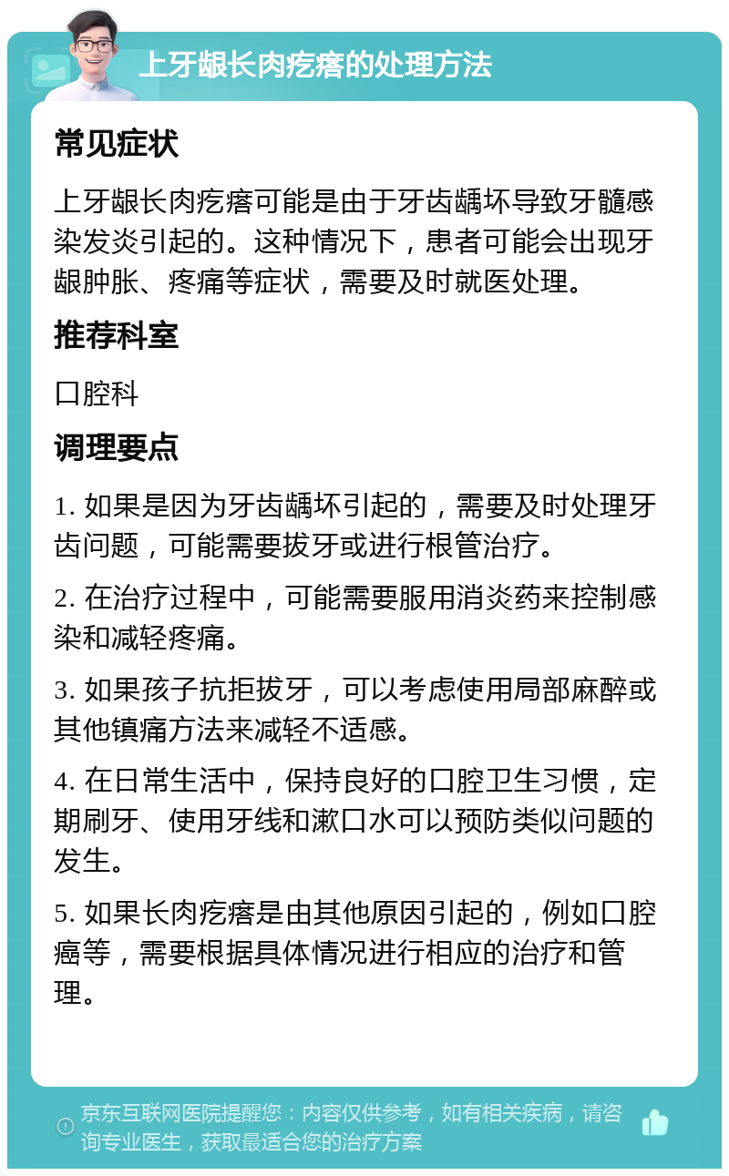 上牙龈长肉疙瘩的处理方法 常见症状 上牙龈长肉疙瘩可能是由于牙齿龋坏导致牙髓感染发炎引起的。这种情况下，患者可能会出现牙龈肿胀、疼痛等症状，需要及时就医处理。 推荐科室 口腔科 调理要点 1. 如果是因为牙齿龋坏引起的，需要及时处理牙齿问题，可能需要拔牙或进行根管治疗。 2. 在治疗过程中，可能需要服用消炎药来控制感染和减轻疼痛。 3. 如果孩子抗拒拔牙，可以考虑使用局部麻醉或其他镇痛方法来减轻不适感。 4. 在日常生活中，保持良好的口腔卫生习惯，定期刷牙、使用牙线和漱口水可以预防类似问题的发生。 5. 如果长肉疙瘩是由其他原因引起的，例如口腔癌等，需要根据具体情况进行相应的治疗和管理。