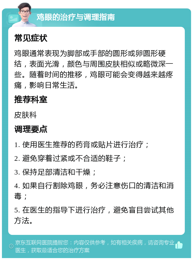 鸡眼的治疗与调理指南 常见症状 鸡眼通常表现为脚部或手部的圆形或卵圆形硬结，表面光滑，颜色与周围皮肤相似或略微深一些。随着时间的推移，鸡眼可能会变得越来越疼痛，影响日常生活。 推荐科室 皮肤科 调理要点 1. 使用医生推荐的药膏或贴片进行治疗； 2. 避免穿着过紧或不合适的鞋子； 3. 保持足部清洁和干燥； 4. 如果自行割除鸡眼，务必注意伤口的清洁和消毒； 5. 在医生的指导下进行治疗，避免盲目尝试其他方法。