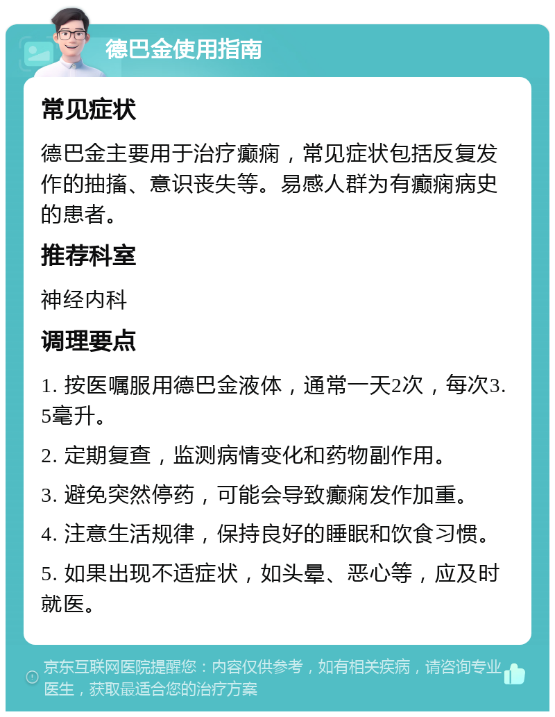 德巴金使用指南 常见症状 德巴金主要用于治疗癫痫，常见症状包括反复发作的抽搐、意识丧失等。易感人群为有癫痫病史的患者。 推荐科室 神经内科 调理要点 1. 按医嘱服用德巴金液体，通常一天2次，每次3.5毫升。 2. 定期复查，监测病情变化和药物副作用。 3. 避免突然停药，可能会导致癫痫发作加重。 4. 注意生活规律，保持良好的睡眠和饮食习惯。 5. 如果出现不适症状，如头晕、恶心等，应及时就医。