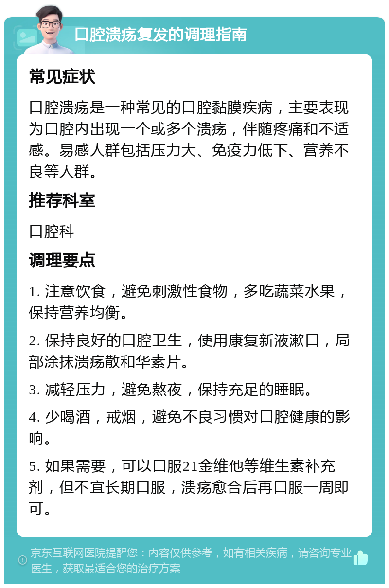 口腔溃疡复发的调理指南 常见症状 口腔溃疡是一种常见的口腔黏膜疾病，主要表现为口腔内出现一个或多个溃疡，伴随疼痛和不适感。易感人群包括压力大、免疫力低下、营养不良等人群。 推荐科室 口腔科 调理要点 1. 注意饮食，避免刺激性食物，多吃蔬菜水果，保持营养均衡。 2. 保持良好的口腔卫生，使用康复新液漱口，局部涂抹溃疡散和华素片。 3. 减轻压力，避免熬夜，保持充足的睡眠。 4. 少喝酒，戒烟，避免不良习惯对口腔健康的影响。 5. 如果需要，可以口服21金维他等维生素补充剂，但不宜长期口服，溃疡愈合后再口服一周即可。