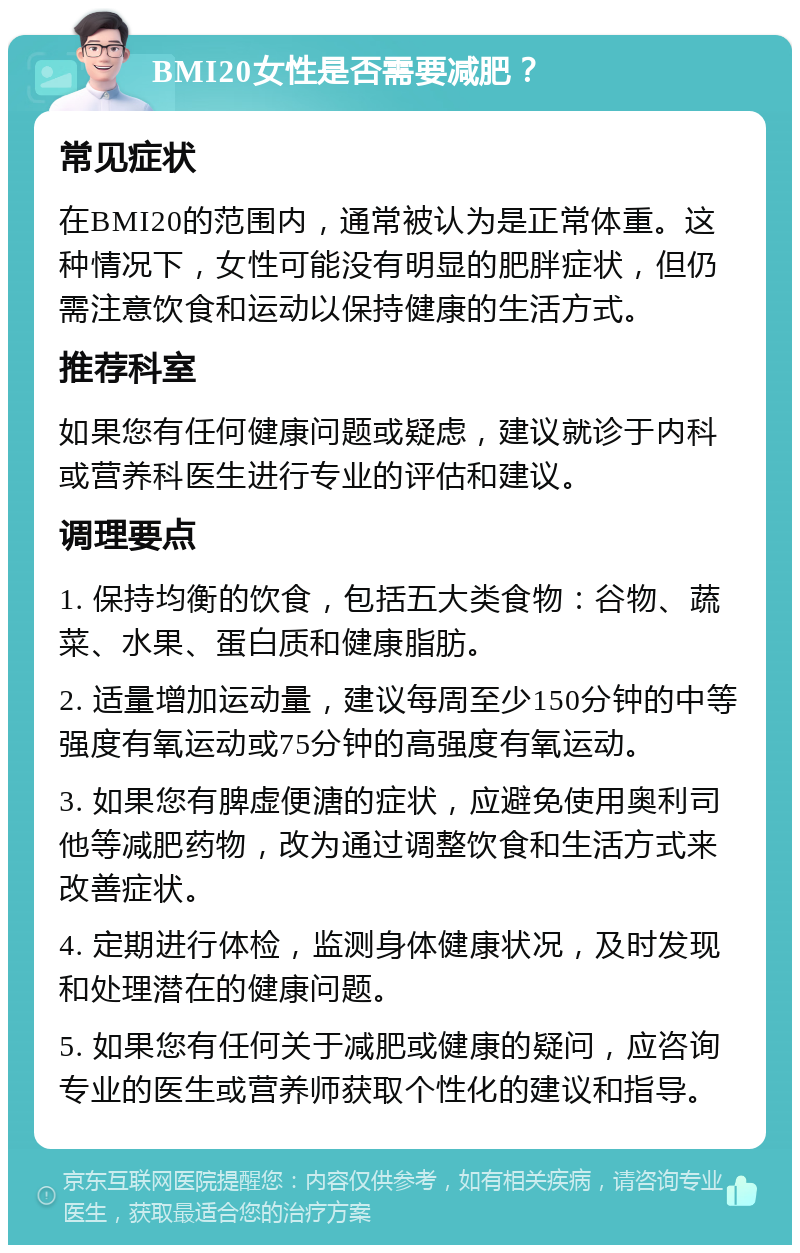 BMI20女性是否需要减肥？ 常见症状 在BMI20的范围内，通常被认为是正常体重。这种情况下，女性可能没有明显的肥胖症状，但仍需注意饮食和运动以保持健康的生活方式。 推荐科室 如果您有任何健康问题或疑虑，建议就诊于内科或营养科医生进行专业的评估和建议。 调理要点 1. 保持均衡的饮食，包括五大类食物：谷物、蔬菜、水果、蛋白质和健康脂肪。 2. 适量增加运动量，建议每周至少150分钟的中等强度有氧运动或75分钟的高强度有氧运动。 3. 如果您有脾虚便溏的症状，应避免使用奥利司他等减肥药物，改为通过调整饮食和生活方式来改善症状。 4. 定期进行体检，监测身体健康状况，及时发现和处理潜在的健康问题。 5. 如果您有任何关于减肥或健康的疑问，应咨询专业的医生或营养师获取个性化的建议和指导。