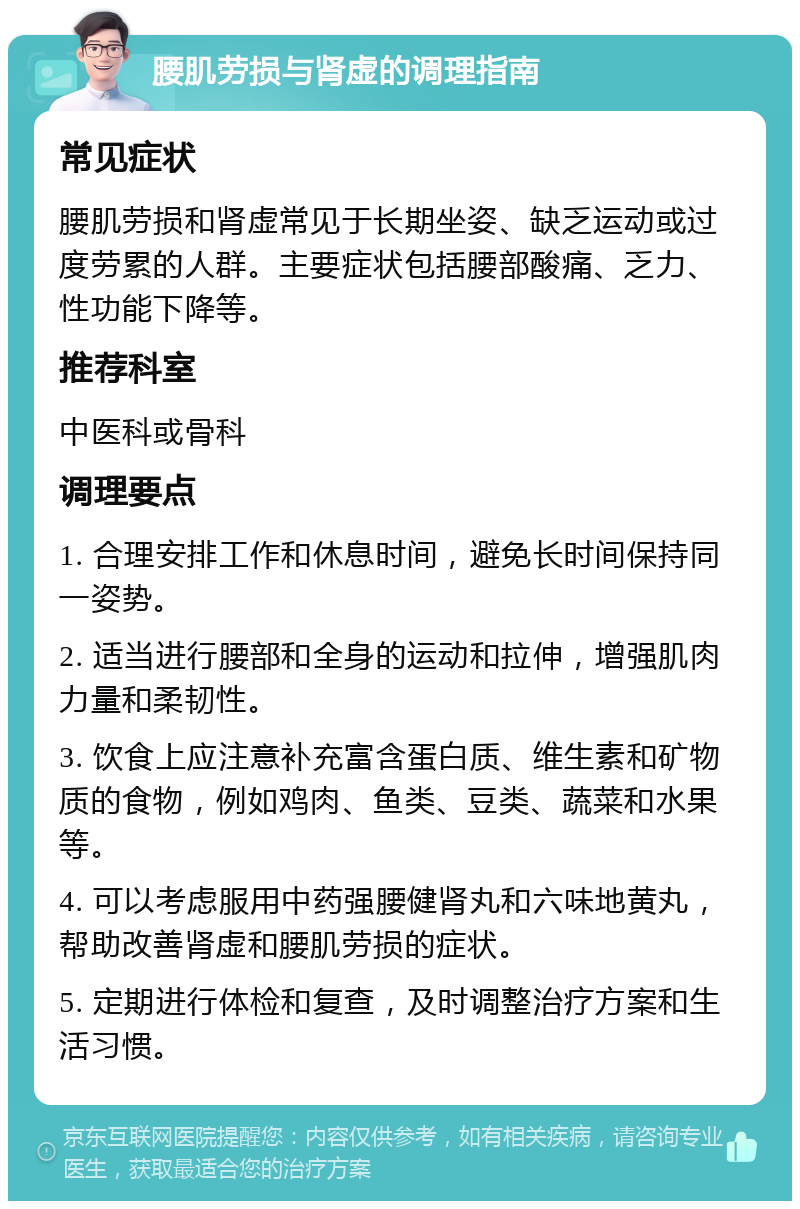 腰肌劳损与肾虚的调理指南 常见症状 腰肌劳损和肾虚常见于长期坐姿、缺乏运动或过度劳累的人群。主要症状包括腰部酸痛、乏力、性功能下降等。 推荐科室 中医科或骨科 调理要点 1. 合理安排工作和休息时间，避免长时间保持同一姿势。 2. 适当进行腰部和全身的运动和拉伸，增强肌肉力量和柔韧性。 3. 饮食上应注意补充富含蛋白质、维生素和矿物质的食物，例如鸡肉、鱼类、豆类、蔬菜和水果等。 4. 可以考虑服用中药强腰健肾丸和六味地黄丸，帮助改善肾虚和腰肌劳损的症状。 5. 定期进行体检和复查，及时调整治疗方案和生活习惯。