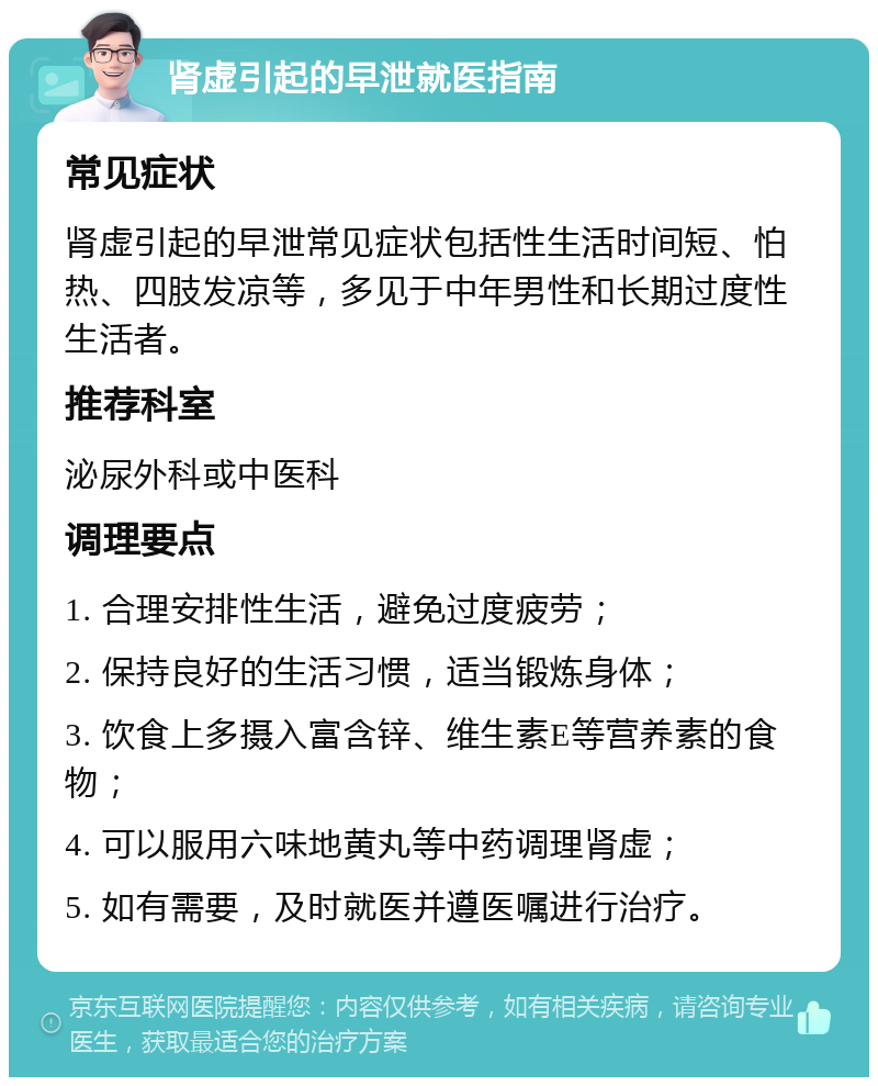 肾虚引起的早泄就医指南 常见症状 肾虚引起的早泄常见症状包括性生活时间短、怕热、四肢发凉等，多见于中年男性和长期过度性生活者。 推荐科室 泌尿外科或中医科 调理要点 1. 合理安排性生活，避免过度疲劳； 2. 保持良好的生活习惯，适当锻炼身体； 3. 饮食上多摄入富含锌、维生素E等营养素的食物； 4. 可以服用六味地黄丸等中药调理肾虚； 5. 如有需要，及时就医并遵医嘱进行治疗。