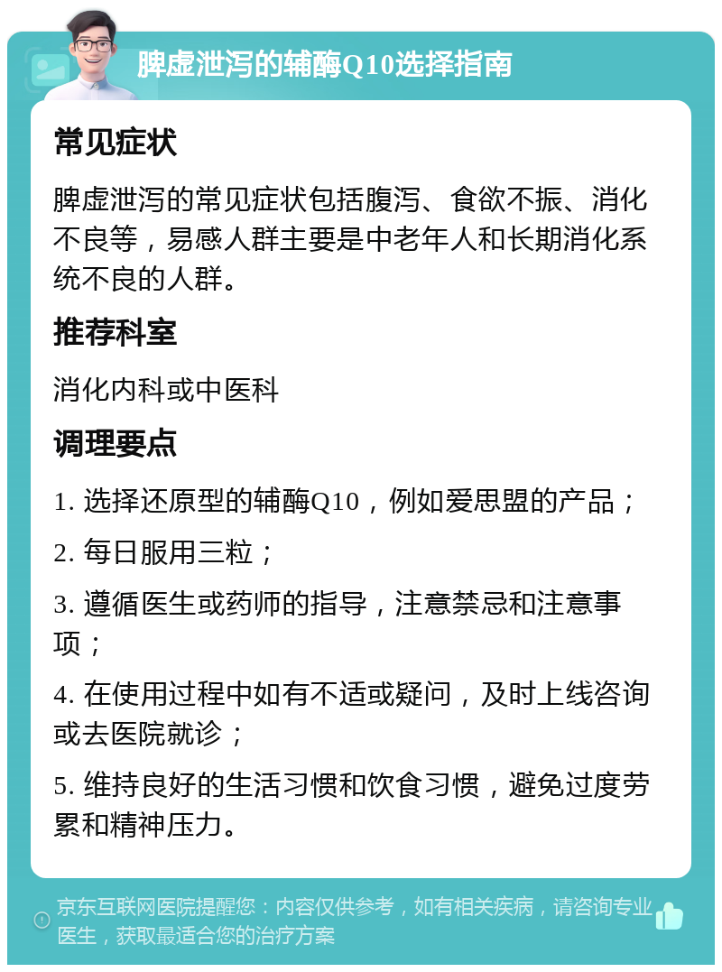 脾虚泄泻的辅酶Q10选择指南 常见症状 脾虚泄泻的常见症状包括腹泻、食欲不振、消化不良等，易感人群主要是中老年人和长期消化系统不良的人群。 推荐科室 消化内科或中医科 调理要点 1. 选择还原型的辅酶Q10，例如爱思盟的产品； 2. 每日服用三粒； 3. 遵循医生或药师的指导，注意禁忌和注意事项； 4. 在使用过程中如有不适或疑问，及时上线咨询或去医院就诊； 5. 维持良好的生活习惯和饮食习惯，避免过度劳累和精神压力。