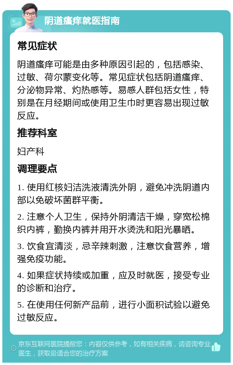 阴道瘙痒就医指南 常见症状 阴道瘙痒可能是由多种原因引起的，包括感染、过敏、荷尔蒙变化等。常见症状包括阴道瘙痒、分泌物异常、灼热感等。易感人群包括女性，特别是在月经期间或使用卫生巾时更容易出现过敏反应。 推荐科室 妇产科 调理要点 1. 使用红核妇洁洗液清洗外阴，避免冲洗阴道内部以免破坏菌群平衡。 2. 注意个人卫生，保持外阴清洁干燥，穿宽松棉织内裤，勤换内裤并用开水烫洗和阳光暴晒。 3. 饮食宜清淡，忌辛辣刺激，注意饮食营养，增强免疫功能。 4. 如果症状持续或加重，应及时就医，接受专业的诊断和治疗。 5. 在使用任何新产品前，进行小面积试验以避免过敏反应。