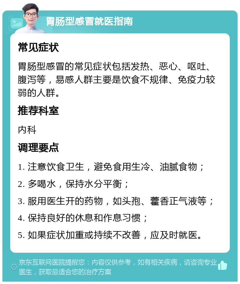 胃肠型感冒就医指南 常见症状 胃肠型感冒的常见症状包括发热、恶心、呕吐、腹泻等，易感人群主要是饮食不规律、免疫力较弱的人群。 推荐科室 内科 调理要点 1. 注意饮食卫生，避免食用生冷、油腻食物； 2. 多喝水，保持水分平衡； 3. 服用医生开的药物，如头孢、藿香正气液等； 4. 保持良好的休息和作息习惯； 5. 如果症状加重或持续不改善，应及时就医。