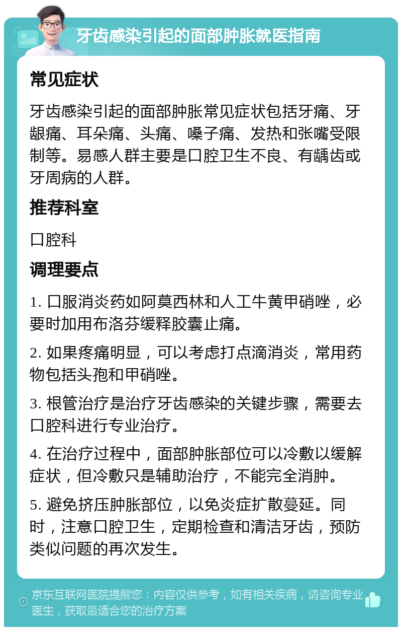 牙齿感染引起的面部肿胀就医指南 常见症状 牙齿感染引起的面部肿胀常见症状包括牙痛、牙龈痛、耳朵痛、头痛、嗓子痛、发热和张嘴受限制等。易感人群主要是口腔卫生不良、有龋齿或牙周病的人群。 推荐科室 口腔科 调理要点 1. 口服消炎药如阿莫西林和人工牛黄甲硝唑，必要时加用布洛芬缓释胶囊止痛。 2. 如果疼痛明显，可以考虑打点滴消炎，常用药物包括头孢和甲硝唑。 3. 根管治疗是治疗牙齿感染的关键步骤，需要去口腔科进行专业治疗。 4. 在治疗过程中，面部肿胀部位可以冷敷以缓解症状，但冷敷只是辅助治疗，不能完全消肿。 5. 避免挤压肿胀部位，以免炎症扩散蔓延。同时，注意口腔卫生，定期检查和清洁牙齿，预防类似问题的再次发生。