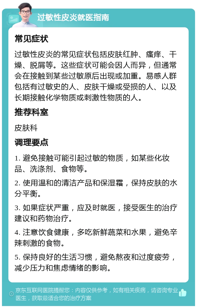 过敏性皮炎就医指南 常见症状 过敏性皮炎的常见症状包括皮肤红肿、瘙痒、干燥、脱屑等。这些症状可能会因人而异，但通常会在接触到某些过敏原后出现或加重。易感人群包括有过敏史的人、皮肤干燥或受损的人、以及长期接触化学物质或刺激性物质的人。 推荐科室 皮肤科 调理要点 1. 避免接触可能引起过敏的物质，如某些化妆品、洗涤剂、食物等。 2. 使用温和的清洁产品和保湿霜，保持皮肤的水分平衡。 3. 如果症状严重，应及时就医，接受医生的治疗建议和药物治疗。 4. 注意饮食健康，多吃新鲜蔬菜和水果，避免辛辣刺激的食物。 5. 保持良好的生活习惯，避免熬夜和过度疲劳，减少压力和焦虑情绪的影响。