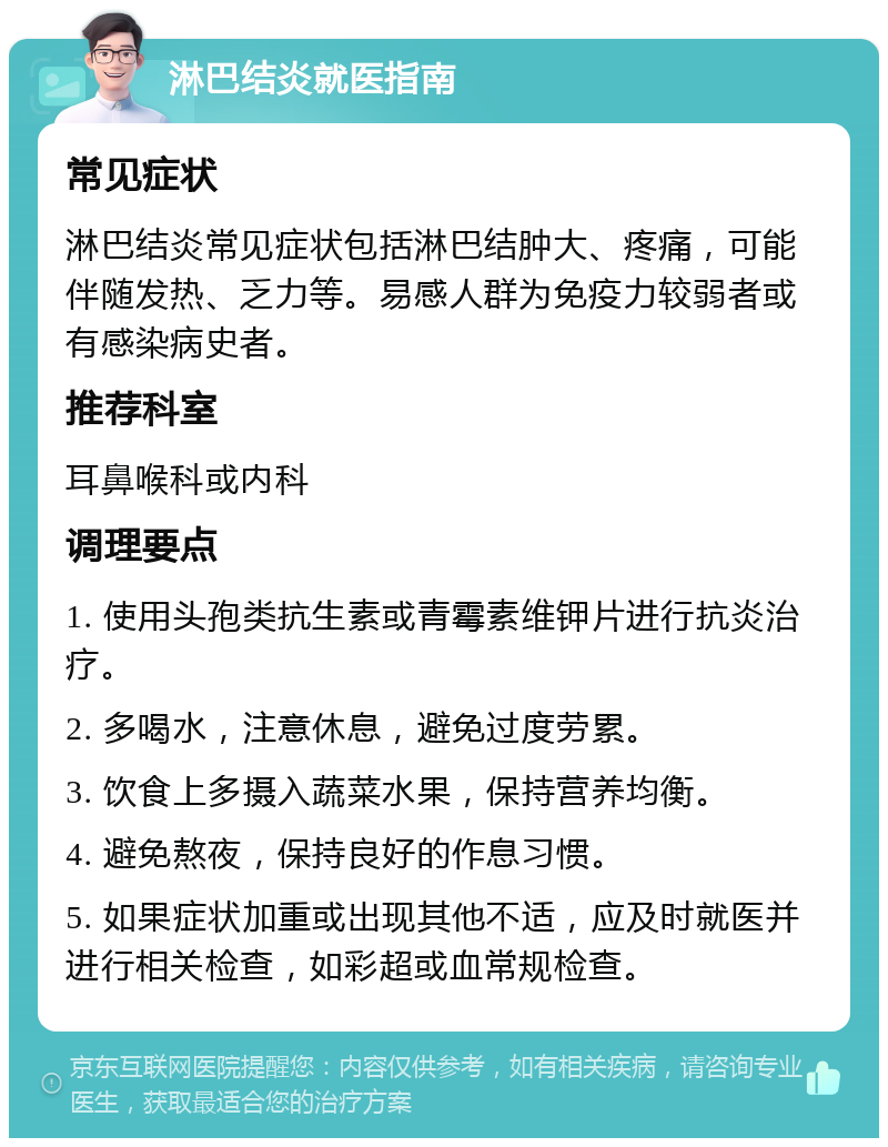 淋巴结炎就医指南 常见症状 淋巴结炎常见症状包括淋巴结肿大、疼痛，可能伴随发热、乏力等。易感人群为免疫力较弱者或有感染病史者。 推荐科室 耳鼻喉科或内科 调理要点 1. 使用头孢类抗生素或青霉素维钾片进行抗炎治疗。 2. 多喝水，注意休息，避免过度劳累。 3. 饮食上多摄入蔬菜水果，保持营养均衡。 4. 避免熬夜，保持良好的作息习惯。 5. 如果症状加重或出现其他不适，应及时就医并进行相关检查，如彩超或血常规检查。