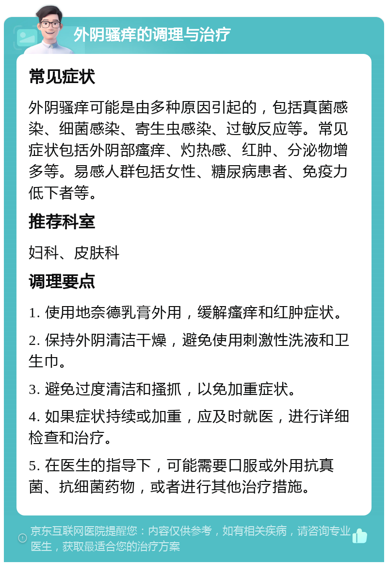 外阴骚痒的调理与治疗 常见症状 外阴骚痒可能是由多种原因引起的，包括真菌感染、细菌感染、寄生虫感染、过敏反应等。常见症状包括外阴部瘙痒、灼热感、红肿、分泌物增多等。易感人群包括女性、糖尿病患者、免疫力低下者等。 推荐科室 妇科、皮肤科 调理要点 1. 使用地奈德乳膏外用，缓解瘙痒和红肿症状。 2. 保持外阴清洁干燥，避免使用刺激性洗液和卫生巾。 3. 避免过度清洁和搔抓，以免加重症状。 4. 如果症状持续或加重，应及时就医，进行详细检查和治疗。 5. 在医生的指导下，可能需要口服或外用抗真菌、抗细菌药物，或者进行其他治疗措施。