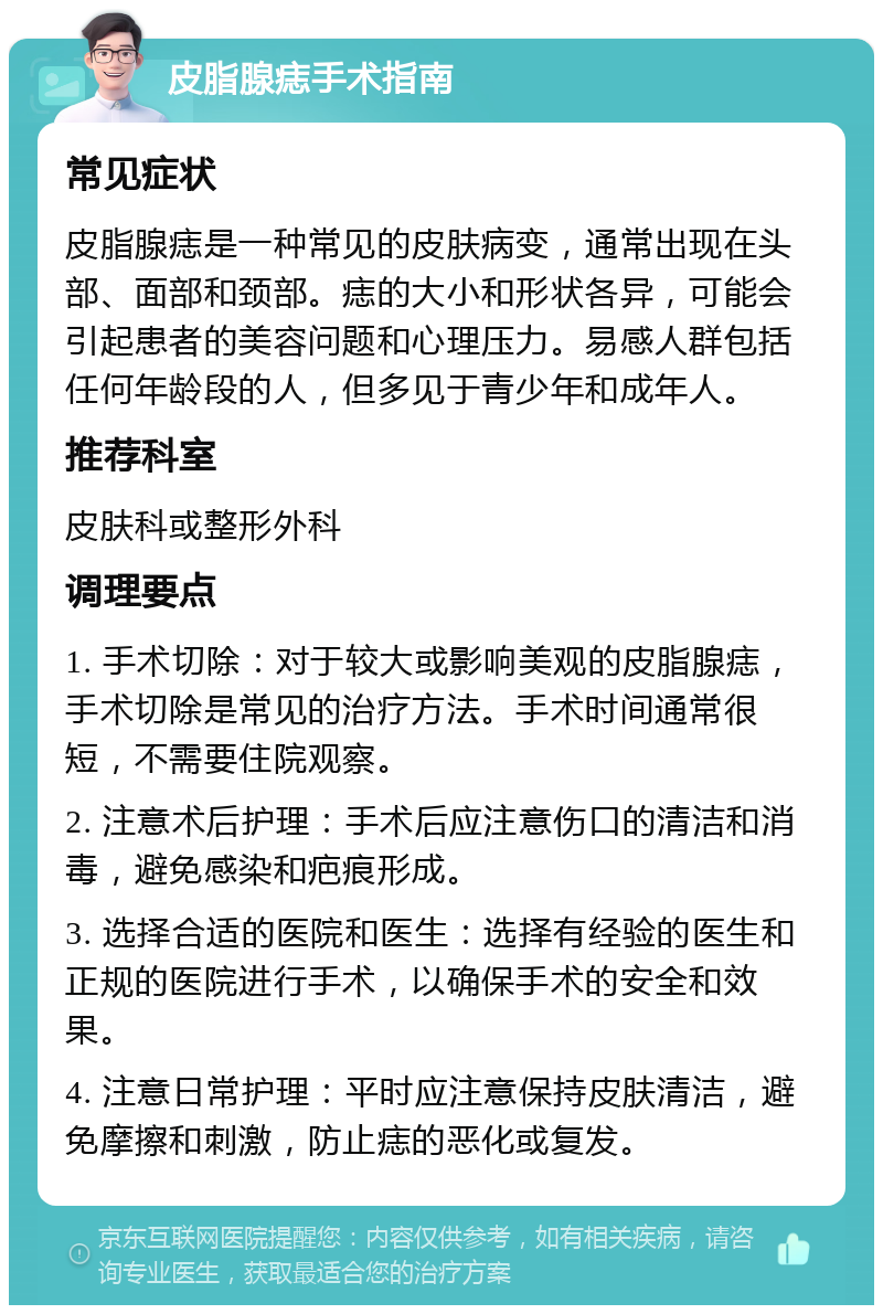 皮脂腺痣手术指南 常见症状 皮脂腺痣是一种常见的皮肤病变，通常出现在头部、面部和颈部。痣的大小和形状各异，可能会引起患者的美容问题和心理压力。易感人群包括任何年龄段的人，但多见于青少年和成年人。 推荐科室 皮肤科或整形外科 调理要点 1. 手术切除：对于较大或影响美观的皮脂腺痣，手术切除是常见的治疗方法。手术时间通常很短，不需要住院观察。 2. 注意术后护理：手术后应注意伤口的清洁和消毒，避免感染和疤痕形成。 3. 选择合适的医院和医生：选择有经验的医生和正规的医院进行手术，以确保手术的安全和效果。 4. 注意日常护理：平时应注意保持皮肤清洁，避免摩擦和刺激，防止痣的恶化或复发。