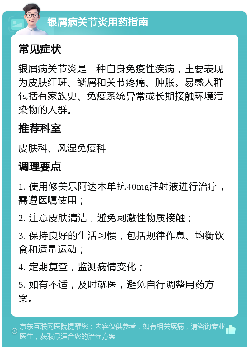 银屑病关节炎用药指南 常见症状 银屑病关节炎是一种自身免疫性疾病，主要表现为皮肤红斑、鳞屑和关节疼痛、肿胀。易感人群包括有家族史、免疫系统异常或长期接触环境污染物的人群。 推荐科室 皮肤科、风湿免疫科 调理要点 1. 使用修美乐阿达木单抗40mg注射液进行治疗，需遵医嘱使用； 2. 注意皮肤清洁，避免刺激性物质接触； 3. 保持良好的生活习惯，包括规律作息、均衡饮食和适量运动； 4. 定期复查，监测病情变化； 5. 如有不适，及时就医，避免自行调整用药方案。