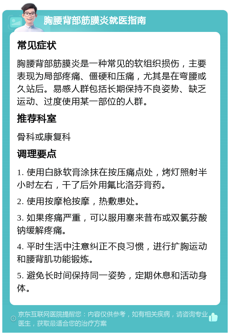 胸腰背部筋膜炎就医指南 常见症状 胸腰背部筋膜炎是一种常见的软组织损伤，主要表现为局部疼痛、僵硬和压痛，尤其是在弯腰或久站后。易感人群包括长期保持不良姿势、缺乏运动、过度使用某一部位的人群。 推荐科室 骨科或康复科 调理要点 1. 使用白脉软膏涂抹在按压痛点处，烤灯照射半小时左右，干了后外用氟比洛芬膏药。 2. 使用按摩枪按摩，热敷患处。 3. 如果疼痛严重，可以服用塞来昔布或双氯芬酸钠缓解疼痛。 4. 平时生活中注意纠正不良习惯，进行扩胸运动和腰背肌功能锻炼。 5. 避免长时间保持同一姿势，定期休息和活动身体。