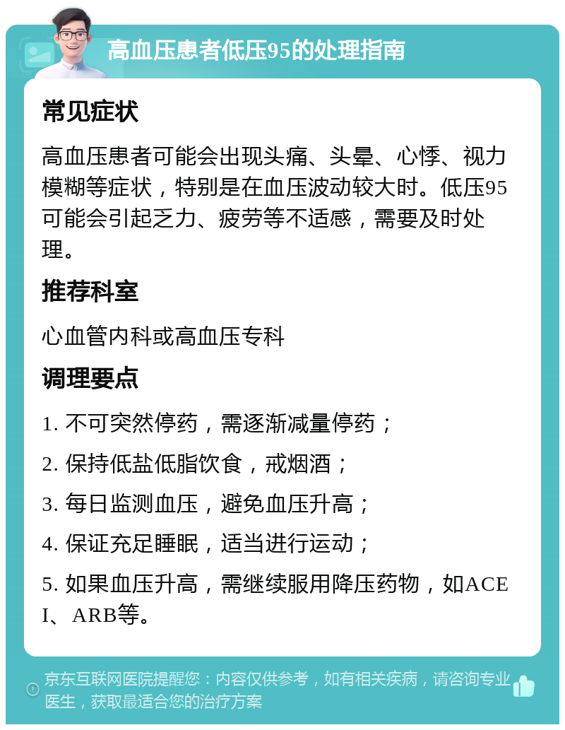 高血压患者低压95的处理指南 常见症状 高血压患者可能会出现头痛、头晕、心悸、视力模糊等症状，特别是在血压波动较大时。低压95可能会引起乏力、疲劳等不适感，需要及时处理。 推荐科室 心血管内科或高血压专科 调理要点 1. 不可突然停药，需逐渐减量停药； 2. 保持低盐低脂饮食，戒烟酒； 3. 每日监测血压，避免血压升高； 4. 保证充足睡眠，适当进行运动； 5. 如果血压升高，需继续服用降压药物，如ACEI、ARB等。