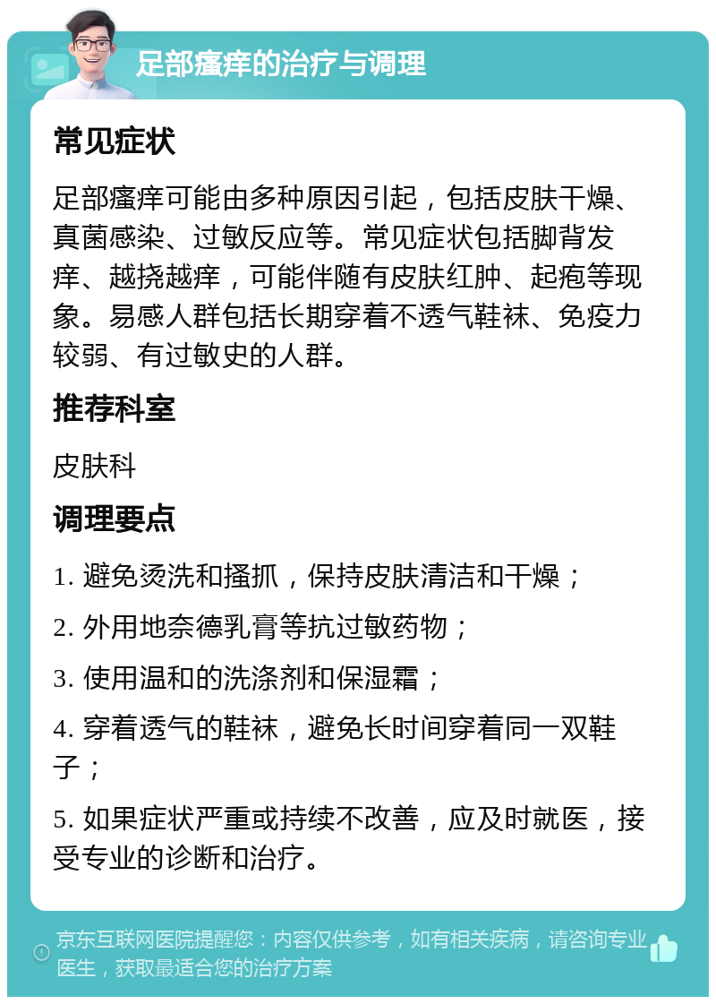 足部瘙痒的治疗与调理 常见症状 足部瘙痒可能由多种原因引起，包括皮肤干燥、真菌感染、过敏反应等。常见症状包括脚背发痒、越挠越痒，可能伴随有皮肤红肿、起疱等现象。易感人群包括长期穿着不透气鞋袜、免疫力较弱、有过敏史的人群。 推荐科室 皮肤科 调理要点 1. 避免烫洗和搔抓，保持皮肤清洁和干燥； 2. 外用地奈德乳膏等抗过敏药物； 3. 使用温和的洗涤剂和保湿霜； 4. 穿着透气的鞋袜，避免长时间穿着同一双鞋子； 5. 如果症状严重或持续不改善，应及时就医，接受专业的诊断和治疗。