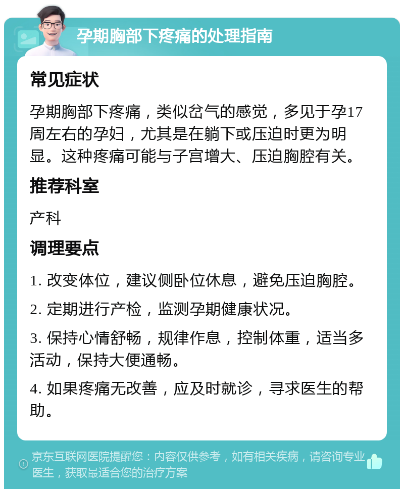 孕期胸部下疼痛的处理指南 常见症状 孕期胸部下疼痛，类似岔气的感觉，多见于孕17周左右的孕妇，尤其是在躺下或压迫时更为明显。这种疼痛可能与子宫增大、压迫胸腔有关。 推荐科室 产科 调理要点 1. 改变体位，建议侧卧位休息，避免压迫胸腔。 2. 定期进行产检，监测孕期健康状况。 3. 保持心情舒畅，规律作息，控制体重，适当多活动，保持大便通畅。 4. 如果疼痛无改善，应及时就诊，寻求医生的帮助。