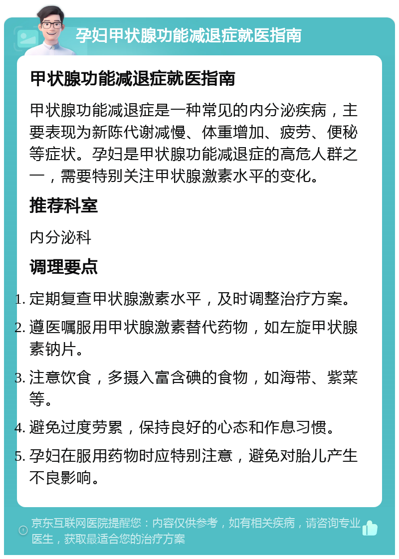 孕妇甲状腺功能减退症就医指南 甲状腺功能减退症就医指南 甲状腺功能减退症是一种常见的内分泌疾病，主要表现为新陈代谢减慢、体重增加、疲劳、便秘等症状。孕妇是甲状腺功能减退症的高危人群之一，需要特别关注甲状腺激素水平的变化。 推荐科室 内分泌科 调理要点 定期复查甲状腺激素水平，及时调整治疗方案。 遵医嘱服用甲状腺激素替代药物，如左旋甲状腺素钠片。 注意饮食，多摄入富含碘的食物，如海带、紫菜等。 避免过度劳累，保持良好的心态和作息习惯。 孕妇在服用药物时应特别注意，避免对胎儿产生不良影响。