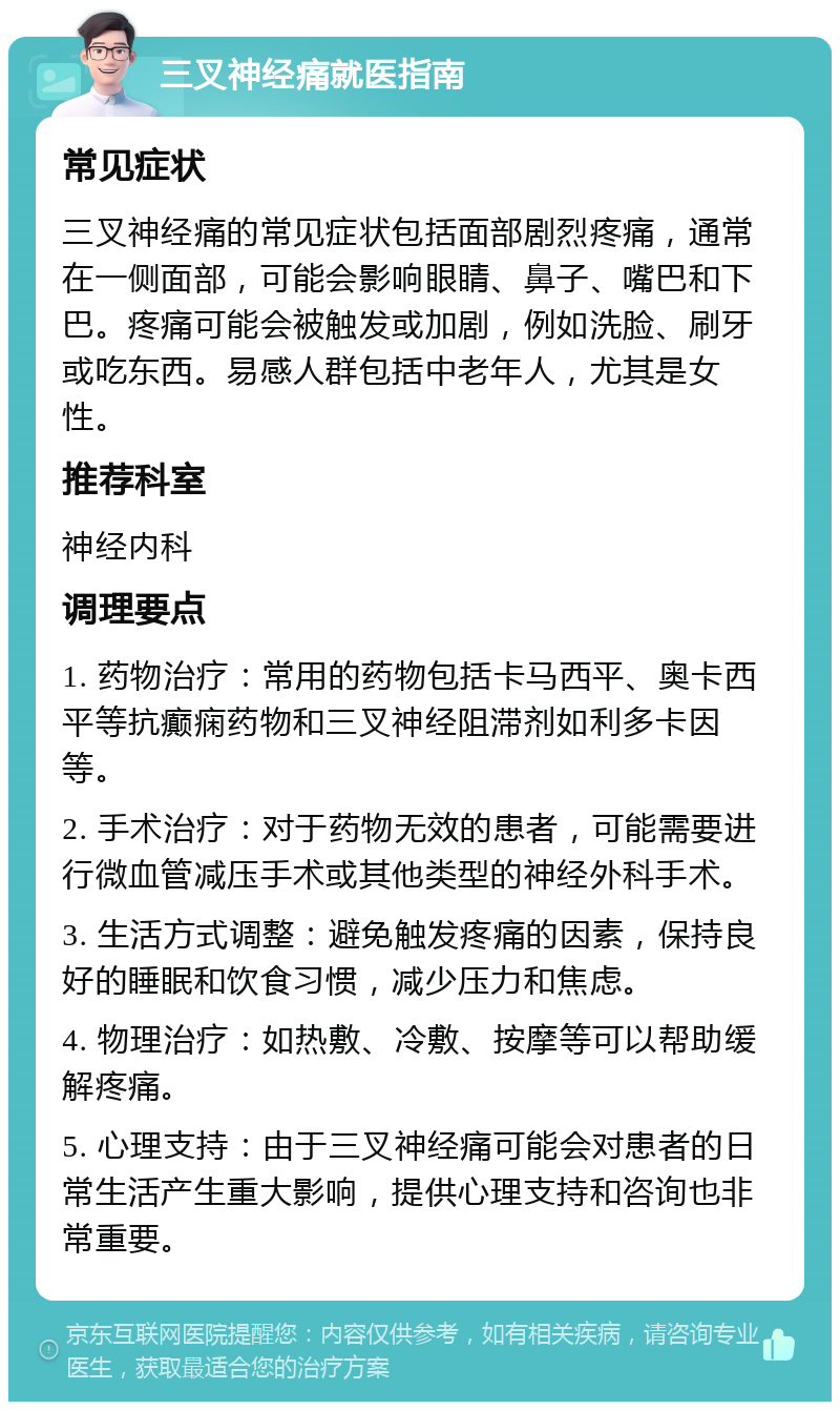 三叉神经痛就医指南 常见症状 三叉神经痛的常见症状包括面部剧烈疼痛，通常在一侧面部，可能会影响眼睛、鼻子、嘴巴和下巴。疼痛可能会被触发或加剧，例如洗脸、刷牙或吃东西。易感人群包括中老年人，尤其是女性。 推荐科室 神经内科 调理要点 1. 药物治疗：常用的药物包括卡马西平、奥卡西平等抗癫痫药物和三叉神经阻滞剂如利多卡因等。 2. 手术治疗：对于药物无效的患者，可能需要进行微血管减压手术或其他类型的神经外科手术。 3. 生活方式调整：避免触发疼痛的因素，保持良好的睡眠和饮食习惯，减少压力和焦虑。 4. 物理治疗：如热敷、冷敷、按摩等可以帮助缓解疼痛。 5. 心理支持：由于三叉神经痛可能会对患者的日常生活产生重大影响，提供心理支持和咨询也非常重要。