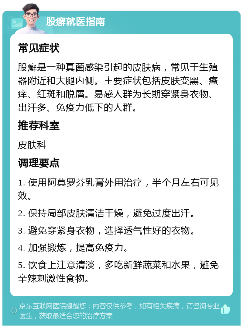 股癣就医指南 常见症状 股癣是一种真菌感染引起的皮肤病，常见于生殖器附近和大腿内侧。主要症状包括皮肤变黑、瘙痒、红斑和脱屑。易感人群为长期穿紧身衣物、出汗多、免疫力低下的人群。 推荐科室 皮肤科 调理要点 1. 使用阿莫罗芬乳膏外用治疗，半个月左右可见效。 2. 保持局部皮肤清洁干燥，避免过度出汗。 3. 避免穿紧身衣物，选择透气性好的衣物。 4. 加强锻炼，提高免疫力。 5. 饮食上注意清淡，多吃新鲜蔬菜和水果，避免辛辣刺激性食物。