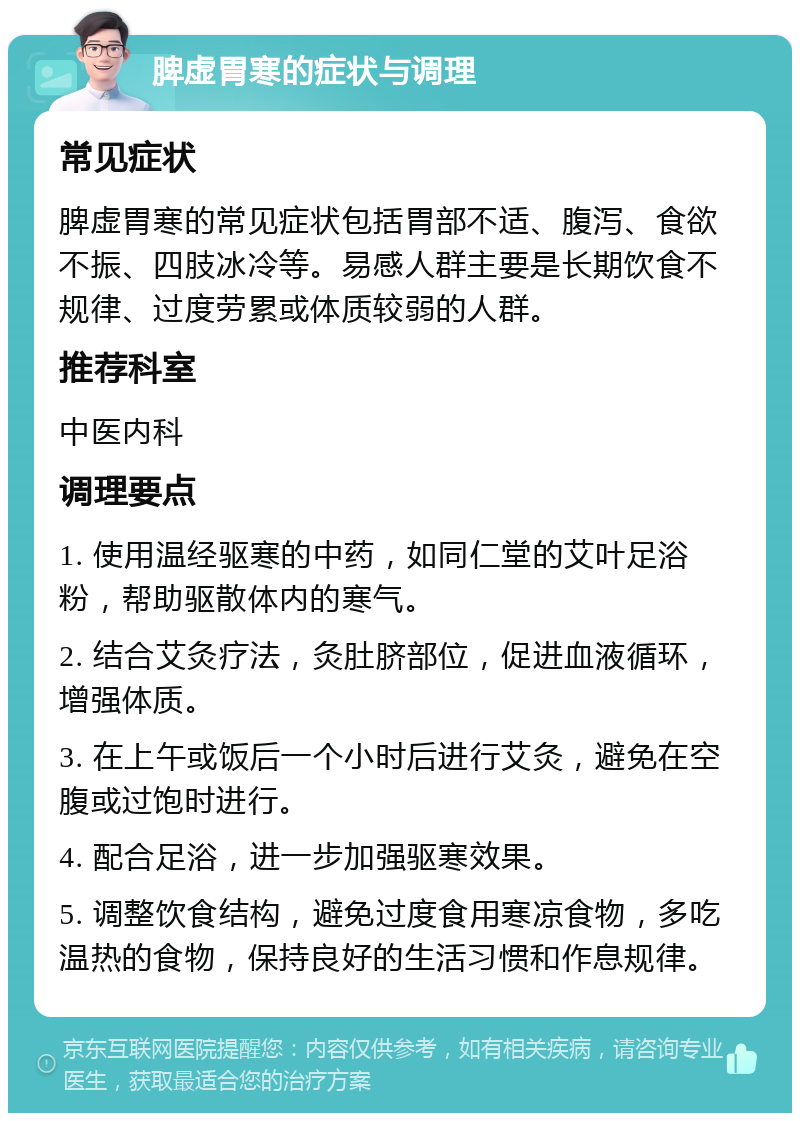 脾虚胃寒的症状与调理 常见症状 脾虚胃寒的常见症状包括胃部不适、腹泻、食欲不振、四肢冰冷等。易感人群主要是长期饮食不规律、过度劳累或体质较弱的人群。 推荐科室 中医内科 调理要点 1. 使用温经驱寒的中药，如同仁堂的艾叶足浴粉，帮助驱散体内的寒气。 2. 结合艾灸疗法，灸肚脐部位，促进血液循环，增强体质。 3. 在上午或饭后一个小时后进行艾灸，避免在空腹或过饱时进行。 4. 配合足浴，进一步加强驱寒效果。 5. 调整饮食结构，避免过度食用寒凉食物，多吃温热的食物，保持良好的生活习惯和作息规律。