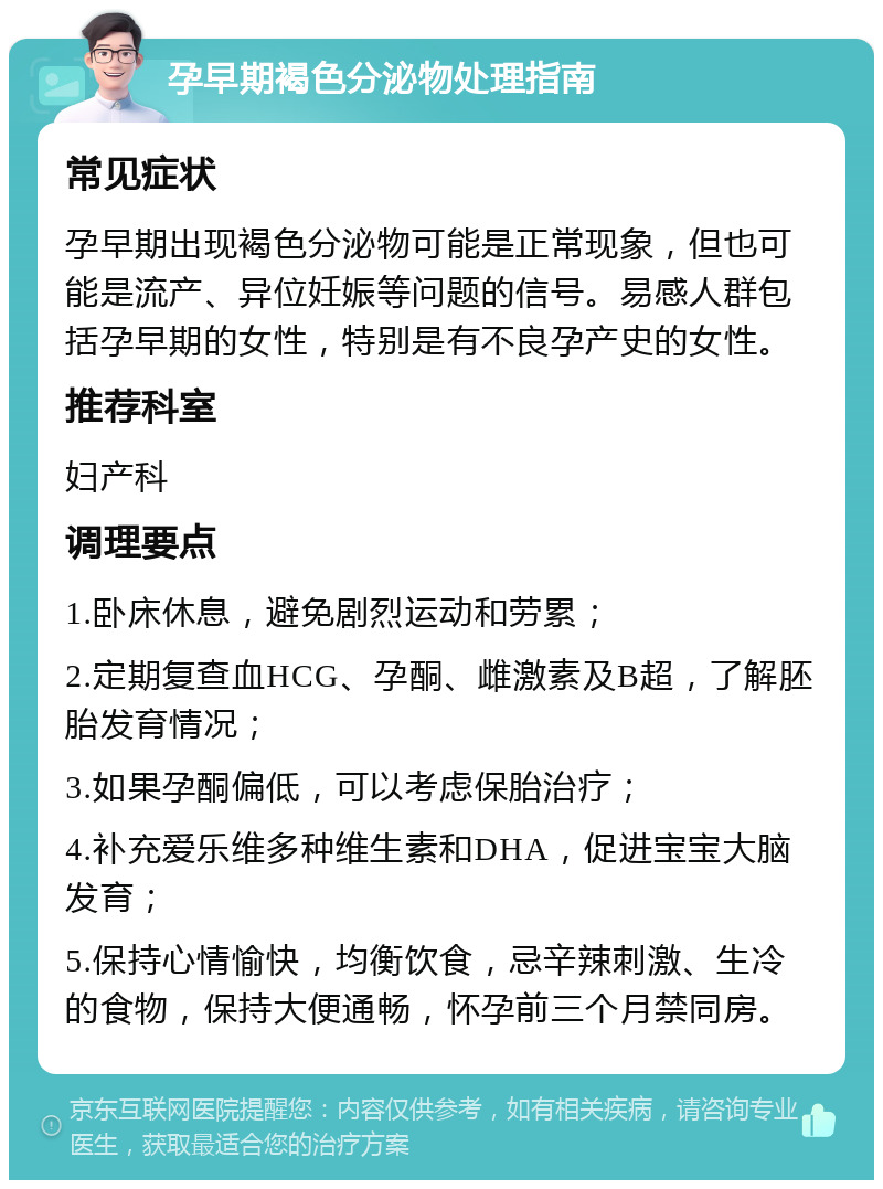 孕早期褐色分泌物处理指南 常见症状 孕早期出现褐色分泌物可能是正常现象，但也可能是流产、异位妊娠等问题的信号。易感人群包括孕早期的女性，特别是有不良孕产史的女性。 推荐科室 妇产科 调理要点 1.卧床休息，避免剧烈运动和劳累； 2.定期复查血HCG、孕酮、雌激素及B超，了解胚胎发育情况； 3.如果孕酮偏低，可以考虑保胎治疗； 4.补充爱乐维多种维生素和DHA，促进宝宝大脑发育； 5.保持心情愉快，均衡饮食，忌辛辣刺激、生冷的食物，保持大便通畅，怀孕前三个月禁同房。