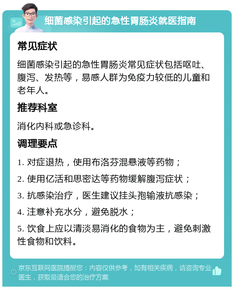 细菌感染引起的急性胃肠炎就医指南 常见症状 细菌感染引起的急性胃肠炎常见症状包括呕吐、腹泻、发热等，易感人群为免疫力较低的儿童和老年人。 推荐科室 消化内科或急诊科。 调理要点 1. 对症退热，使用布洛芬混悬液等药物； 2. 使用亿活和思密达等药物缓解腹泻症状； 3. 抗感染治疗，医生建议挂头孢输液抗感染； 4. 注意补充水分，避免脱水； 5. 饮食上应以清淡易消化的食物为主，避免刺激性食物和饮料。