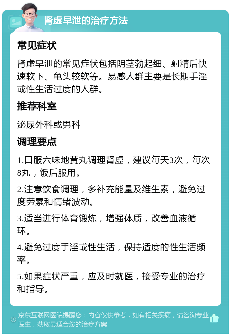 肾虚早泄的治疗方法 常见症状 肾虚早泄的常见症状包括阴茎勃起细、射精后快速软下、龟头较软等。易感人群主要是长期手淫或性生活过度的人群。 推荐科室 泌尿外科或男科 调理要点 1.口服六味地黄丸调理肾虚，建议每天3次，每次8丸，饭后服用。 2.注意饮食调理，多补充能量及维生素，避免过度劳累和情绪波动。 3.适当进行体育锻炼，增强体质，改善血液循环。 4.避免过度手淫或性生活，保持适度的性生活频率。 5.如果症状严重，应及时就医，接受专业的治疗和指导。