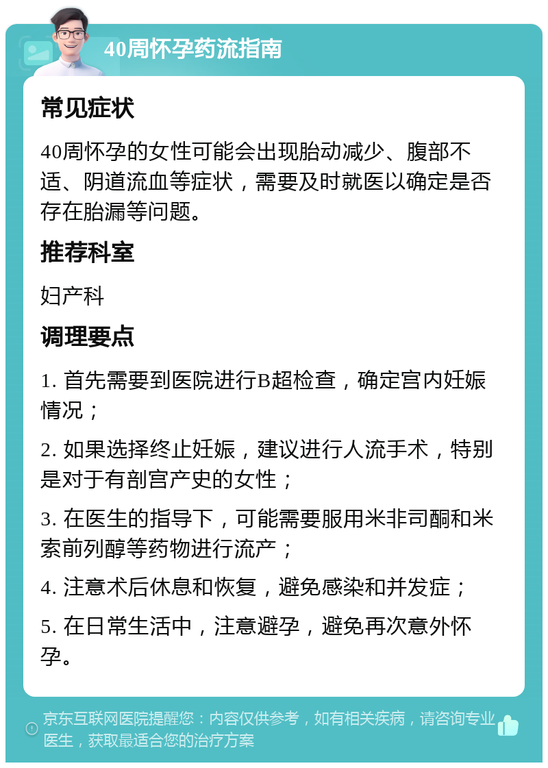 40周怀孕药流指南 常见症状 40周怀孕的女性可能会出现胎动减少、腹部不适、阴道流血等症状，需要及时就医以确定是否存在胎漏等问题。 推荐科室 妇产科 调理要点 1. 首先需要到医院进行B超检查，确定宫内妊娠情况； 2. 如果选择终止妊娠，建议进行人流手术，特别是对于有剖宫产史的女性； 3. 在医生的指导下，可能需要服用米非司酮和米索前列醇等药物进行流产； 4. 注意术后休息和恢复，避免感染和并发症； 5. 在日常生活中，注意避孕，避免再次意外怀孕。