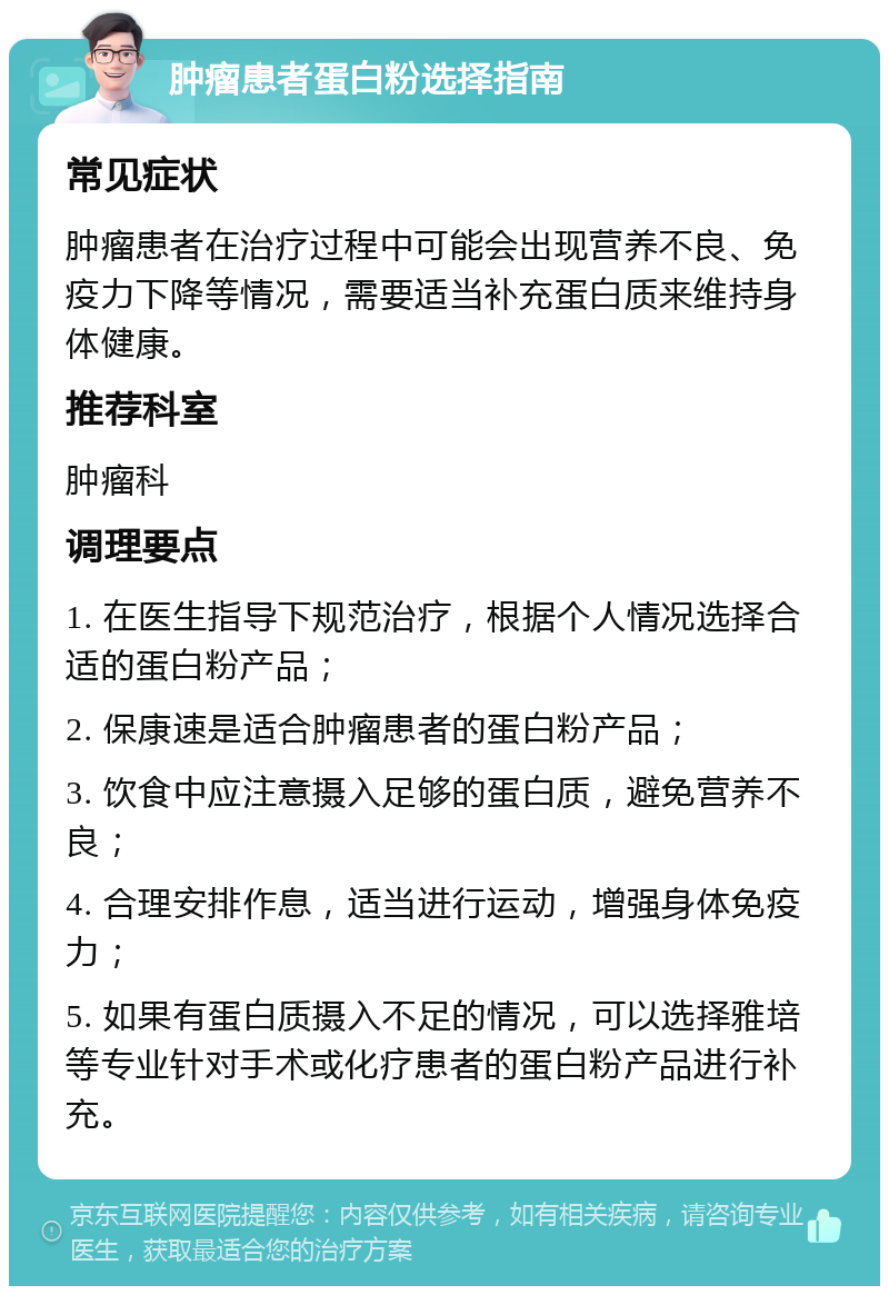 肿瘤患者蛋白粉选择指南 常见症状 肿瘤患者在治疗过程中可能会出现营养不良、免疫力下降等情况，需要适当补充蛋白质来维持身体健康。 推荐科室 肿瘤科 调理要点 1. 在医生指导下规范治疗，根据个人情况选择合适的蛋白粉产品； 2. 保康速是适合肿瘤患者的蛋白粉产品； 3. 饮食中应注意摄入足够的蛋白质，避免营养不良； 4. 合理安排作息，适当进行运动，增强身体免疫力； 5. 如果有蛋白质摄入不足的情况，可以选择雅培等专业针对手术或化疗患者的蛋白粉产品进行补充。