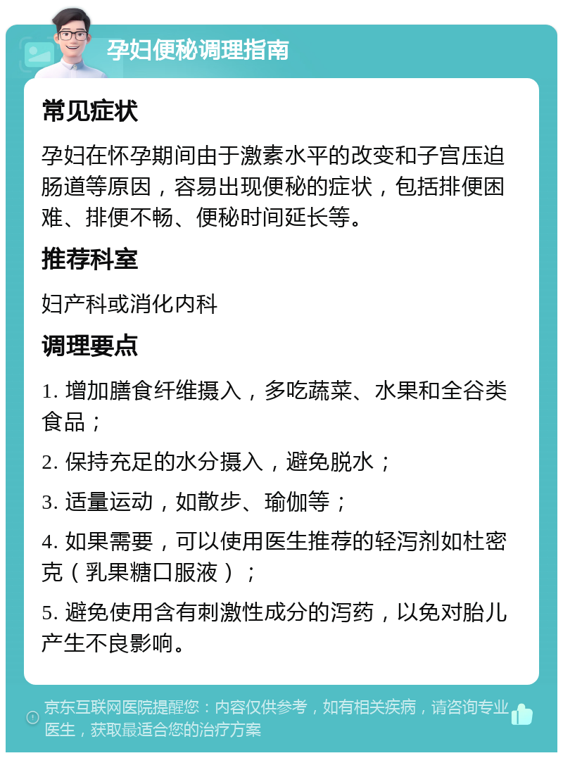 孕妇便秘调理指南 常见症状 孕妇在怀孕期间由于激素水平的改变和子宫压迫肠道等原因，容易出现便秘的症状，包括排便困难、排便不畅、便秘时间延长等。 推荐科室 妇产科或消化内科 调理要点 1. 增加膳食纤维摄入，多吃蔬菜、水果和全谷类食品； 2. 保持充足的水分摄入，避免脱水； 3. 适量运动，如散步、瑜伽等； 4. 如果需要，可以使用医生推荐的轻泻剂如杜密克（乳果糖口服液）； 5. 避免使用含有刺激性成分的泻药，以免对胎儿产生不良影响。