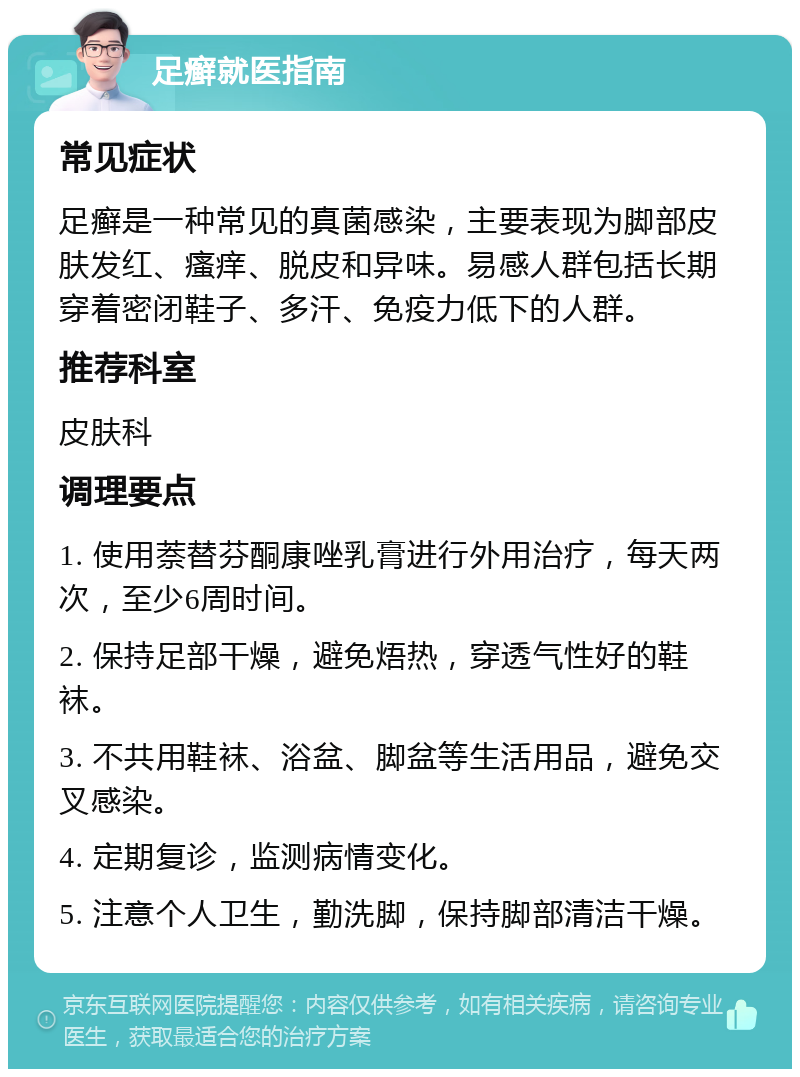 足癣就医指南 常见症状 足癣是一种常见的真菌感染，主要表现为脚部皮肤发红、瘙痒、脱皮和异味。易感人群包括长期穿着密闭鞋子、多汗、免疫力低下的人群。 推荐科室 皮肤科 调理要点 1. 使用萘替芬酮康唑乳膏进行外用治疗，每天两次，至少6周时间。 2. 保持足部干燥，避免焐热，穿透气性好的鞋袜。 3. 不共用鞋袜、浴盆、脚盆等生活用品，避免交叉感染。 4. 定期复诊，监测病情变化。 5. 注意个人卫生，勤洗脚，保持脚部清洁干燥。