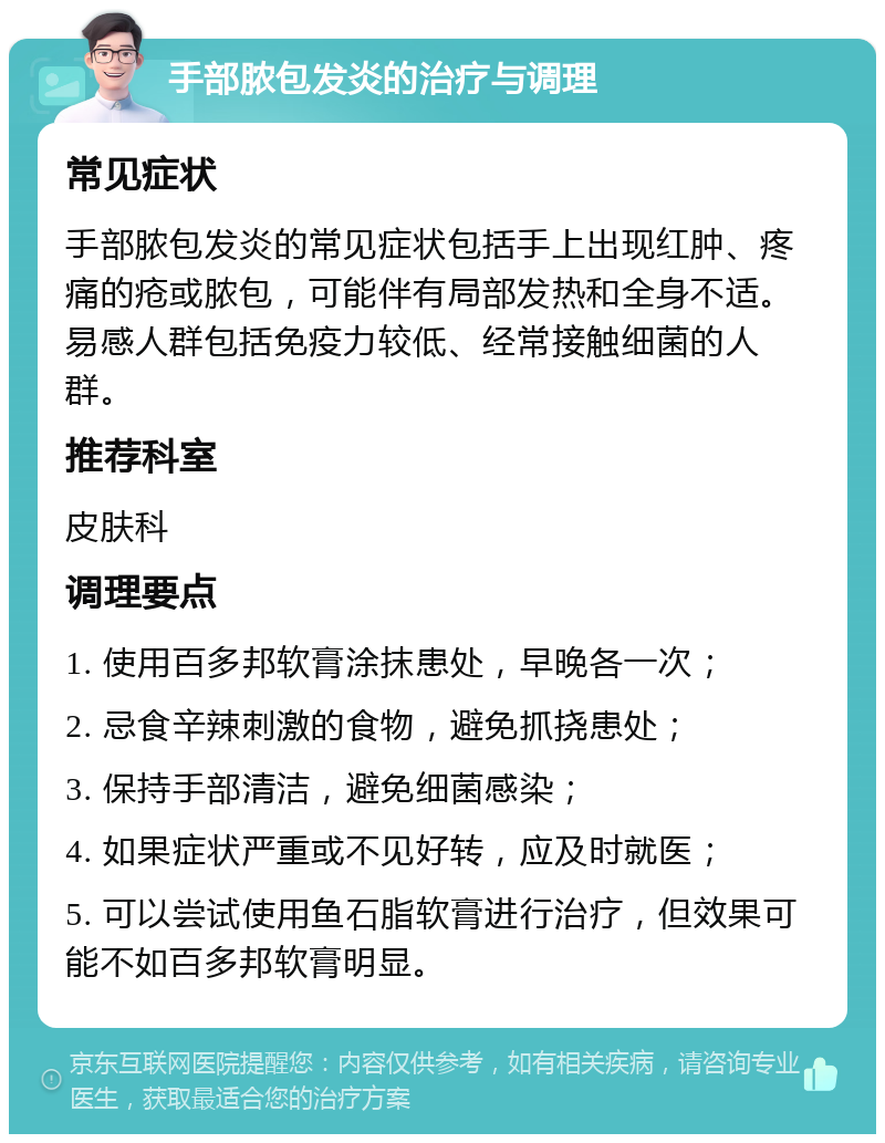 手部脓包发炎的治疗与调理 常见症状 手部脓包发炎的常见症状包括手上出现红肿、疼痛的疮或脓包，可能伴有局部发热和全身不适。易感人群包括免疫力较低、经常接触细菌的人群。 推荐科室 皮肤科 调理要点 1. 使用百多邦软膏涂抹患处，早晚各一次； 2. 忌食辛辣刺激的食物，避免抓挠患处； 3. 保持手部清洁，避免细菌感染； 4. 如果症状严重或不见好转，应及时就医； 5. 可以尝试使用鱼石脂软膏进行治疗，但效果可能不如百多邦软膏明显。