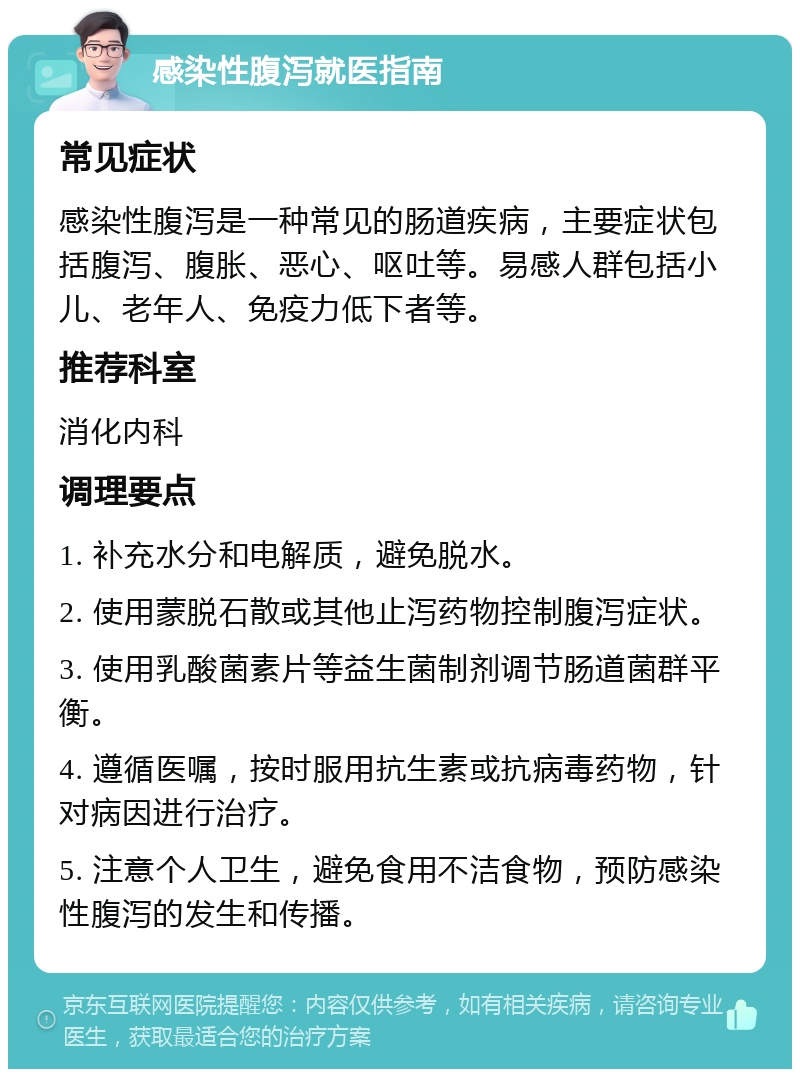 感染性腹泻就医指南 常见症状 感染性腹泻是一种常见的肠道疾病，主要症状包括腹泻、腹胀、恶心、呕吐等。易感人群包括小儿、老年人、免疫力低下者等。 推荐科室 消化内科 调理要点 1. 补充水分和电解质，避免脱水。 2. 使用蒙脱石散或其他止泻药物控制腹泻症状。 3. 使用乳酸菌素片等益生菌制剂调节肠道菌群平衡。 4. 遵循医嘱，按时服用抗生素或抗病毒药物，针对病因进行治疗。 5. 注意个人卫生，避免食用不洁食物，预防感染性腹泻的发生和传播。