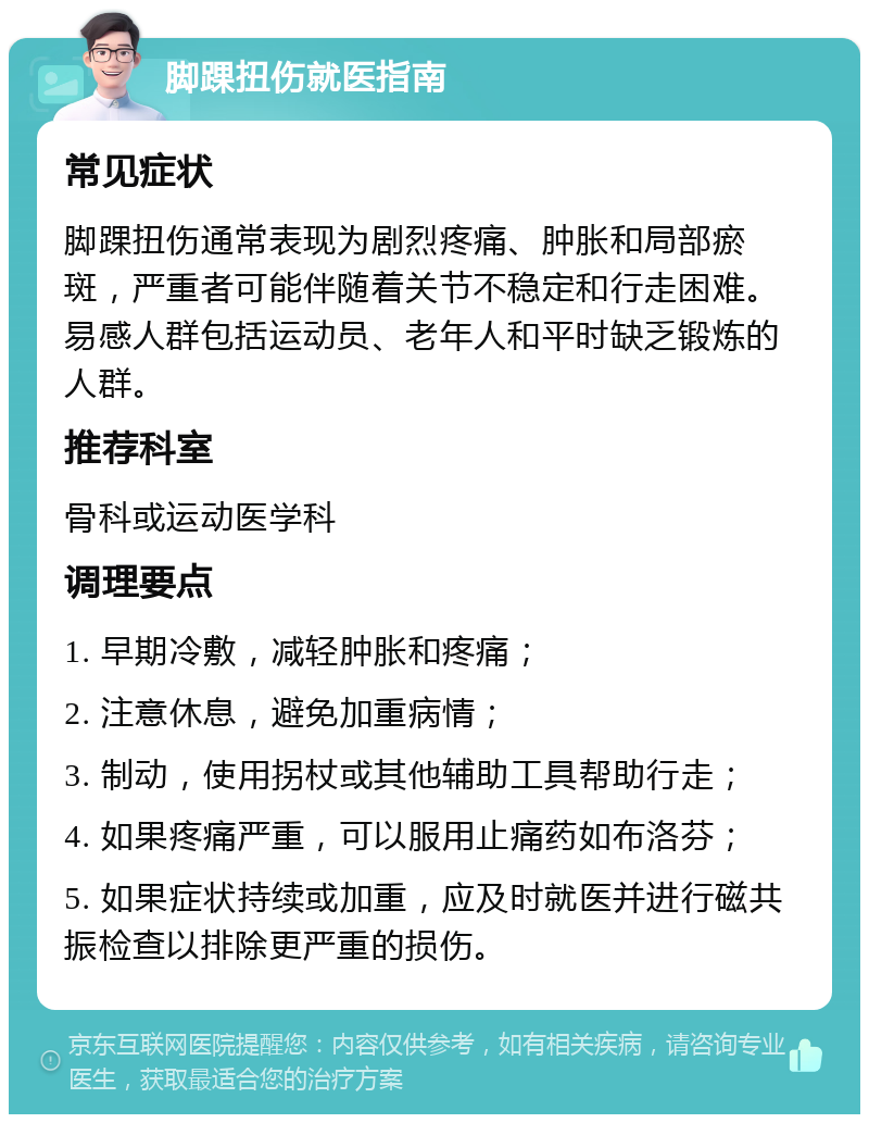 脚踝扭伤就医指南 常见症状 脚踝扭伤通常表现为剧烈疼痛、肿胀和局部瘀斑，严重者可能伴随着关节不稳定和行走困难。易感人群包括运动员、老年人和平时缺乏锻炼的人群。 推荐科室 骨科或运动医学科 调理要点 1. 早期冷敷，减轻肿胀和疼痛； 2. 注意休息，避免加重病情； 3. 制动，使用拐杖或其他辅助工具帮助行走； 4. 如果疼痛严重，可以服用止痛药如布洛芬； 5. 如果症状持续或加重，应及时就医并进行磁共振检查以排除更严重的损伤。