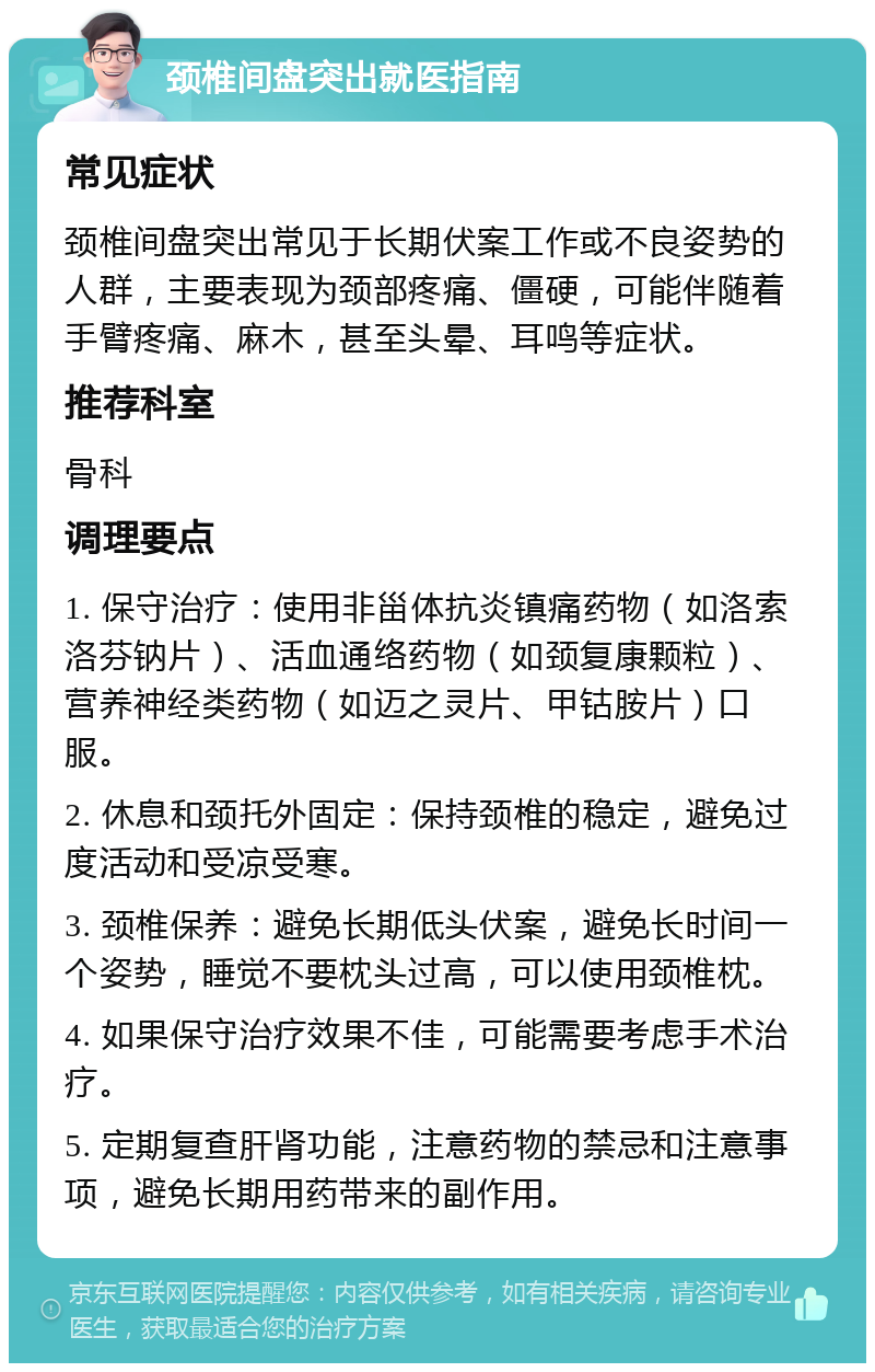 颈椎间盘突出就医指南 常见症状 颈椎间盘突出常见于长期伏案工作或不良姿势的人群，主要表现为颈部疼痛、僵硬，可能伴随着手臂疼痛、麻木，甚至头晕、耳鸣等症状。 推荐科室 骨科 调理要点 1. 保守治疗：使用非甾体抗炎镇痛药物（如洛索洛芬钠片）、活血通络药物（如颈复康颗粒）、营养神经类药物（如迈之灵片、甲钴胺片）口服。 2. 休息和颈托外固定：保持颈椎的稳定，避免过度活动和受凉受寒。 3. 颈椎保养：避免长期低头伏案，避免长时间一个姿势，睡觉不要枕头过高，可以使用颈椎枕。 4. 如果保守治疗效果不佳，可能需要考虑手术治疗。 5. 定期复查肝肾功能，注意药物的禁忌和注意事项，避免长期用药带来的副作用。