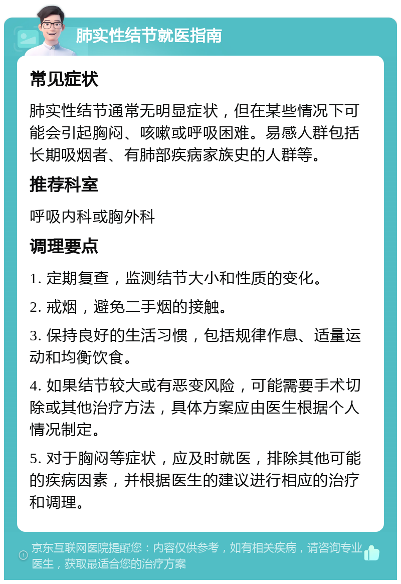 肺实性结节就医指南 常见症状 肺实性结节通常无明显症状，但在某些情况下可能会引起胸闷、咳嗽或呼吸困难。易感人群包括长期吸烟者、有肺部疾病家族史的人群等。 推荐科室 呼吸内科或胸外科 调理要点 1. 定期复查，监测结节大小和性质的变化。 2. 戒烟，避免二手烟的接触。 3. 保持良好的生活习惯，包括规律作息、适量运动和均衡饮食。 4. 如果结节较大或有恶变风险，可能需要手术切除或其他治疗方法，具体方案应由医生根据个人情况制定。 5. 对于胸闷等症状，应及时就医，排除其他可能的疾病因素，并根据医生的建议进行相应的治疗和调理。