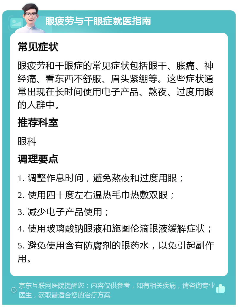 眼疲劳与干眼症就医指南 常见症状 眼疲劳和干眼症的常见症状包括眼干、胀痛、神经痛、看东西不舒服、眉头紧绷等。这些症状通常出现在长时间使用电子产品、熬夜、过度用眼的人群中。 推荐科室 眼科 调理要点 1. 调整作息时间，避免熬夜和过度用眼； 2. 使用四十度左右温热毛巾热敷双眼； 3. 减少电子产品使用； 4. 使用玻璃酸钠眼液和施图伦滴眼液缓解症状； 5. 避免使用含有防腐剂的眼药水，以免引起副作用。