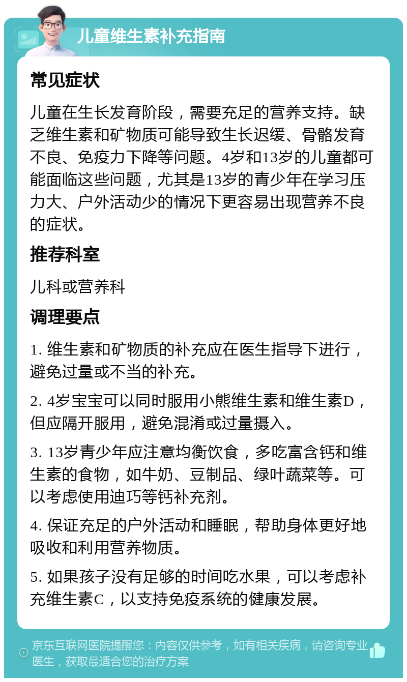 儿童维生素补充指南 常见症状 儿童在生长发育阶段，需要充足的营养支持。缺乏维生素和矿物质可能导致生长迟缓、骨骼发育不良、免疫力下降等问题。4岁和13岁的儿童都可能面临这些问题，尤其是13岁的青少年在学习压力大、户外活动少的情况下更容易出现营养不良的症状。 推荐科室 儿科或营养科 调理要点 1. 维生素和矿物质的补充应在医生指导下进行，避免过量或不当的补充。 2. 4岁宝宝可以同时服用小熊维生素和维生素D，但应隔开服用，避免混淆或过量摄入。 3. 13岁青少年应注意均衡饮食，多吃富含钙和维生素的食物，如牛奶、豆制品、绿叶蔬菜等。可以考虑使用迪巧等钙补充剂。 4. 保证充足的户外活动和睡眠，帮助身体更好地吸收和利用营养物质。 5. 如果孩子没有足够的时间吃水果，可以考虑补充维生素C，以支持免疫系统的健康发展。