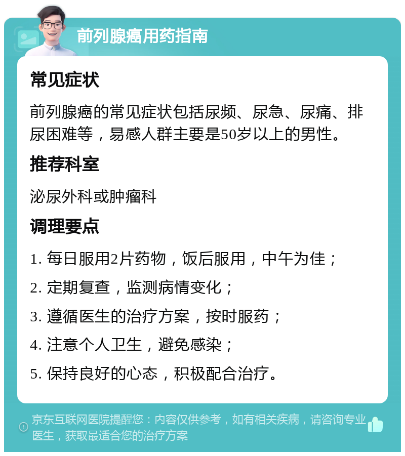 前列腺癌用药指南 常见症状 前列腺癌的常见症状包括尿频、尿急、尿痛、排尿困难等，易感人群主要是50岁以上的男性。 推荐科室 泌尿外科或肿瘤科 调理要点 1. 每日服用2片药物，饭后服用，中午为佳； 2. 定期复查，监测病情变化； 3. 遵循医生的治疗方案，按时服药； 4. 注意个人卫生，避免感染； 5. 保持良好的心态，积极配合治疗。