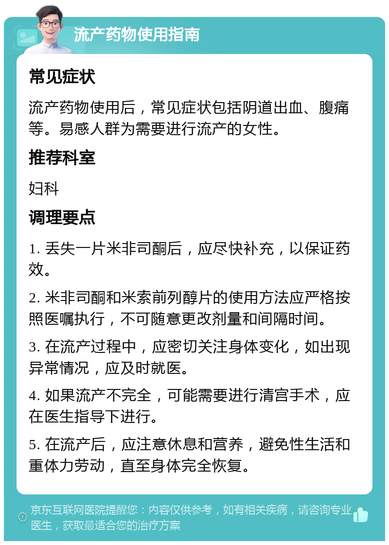 流产药物使用指南 常见症状 流产药物使用后，常见症状包括阴道出血、腹痛等。易感人群为需要进行流产的女性。 推荐科室 妇科 调理要点 1. 丢失一片米非司酮后，应尽快补充，以保证药效。 2. 米非司酮和米索前列醇片的使用方法应严格按照医嘱执行，不可随意更改剂量和间隔时间。 3. 在流产过程中，应密切关注身体变化，如出现异常情况，应及时就医。 4. 如果流产不完全，可能需要进行清宫手术，应在医生指导下进行。 5. 在流产后，应注意休息和营养，避免性生活和重体力劳动，直至身体完全恢复。